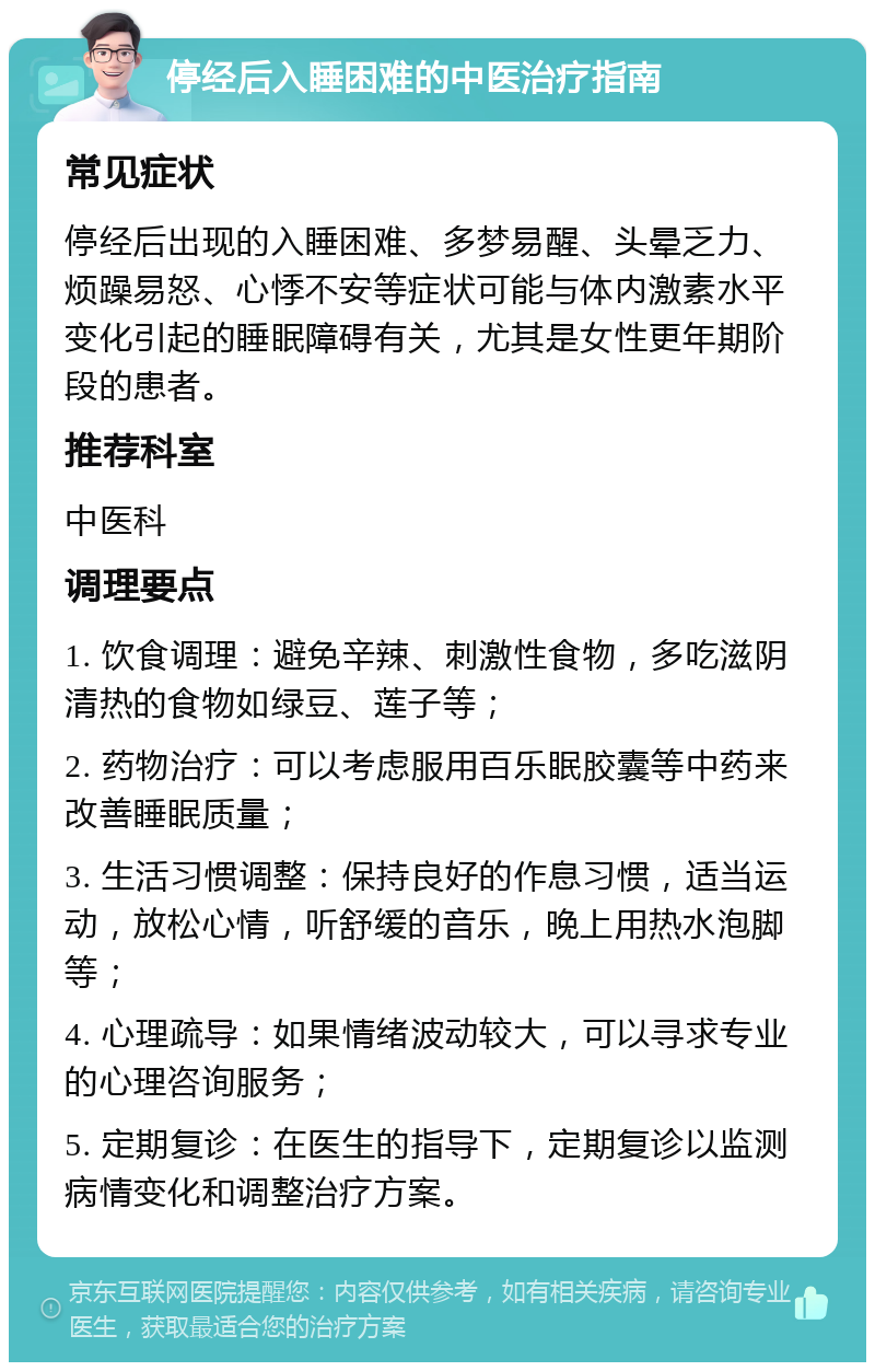 停经后入睡困难的中医治疗指南 常见症状 停经后出现的入睡困难、多梦易醒、头晕乏力、烦躁易怒、心悸不安等症状可能与体内激素水平变化引起的睡眠障碍有关，尤其是女性更年期阶段的患者。 推荐科室 中医科 调理要点 1. 饮食调理：避免辛辣、刺激性食物，多吃滋阴清热的食物如绿豆、莲子等； 2. 药物治疗：可以考虑服用百乐眠胶囊等中药来改善睡眠质量； 3. 生活习惯调整：保持良好的作息习惯，适当运动，放松心情，听舒缓的音乐，晚上用热水泡脚等； 4. 心理疏导：如果情绪波动较大，可以寻求专业的心理咨询服务； 5. 定期复诊：在医生的指导下，定期复诊以监测病情变化和调整治疗方案。