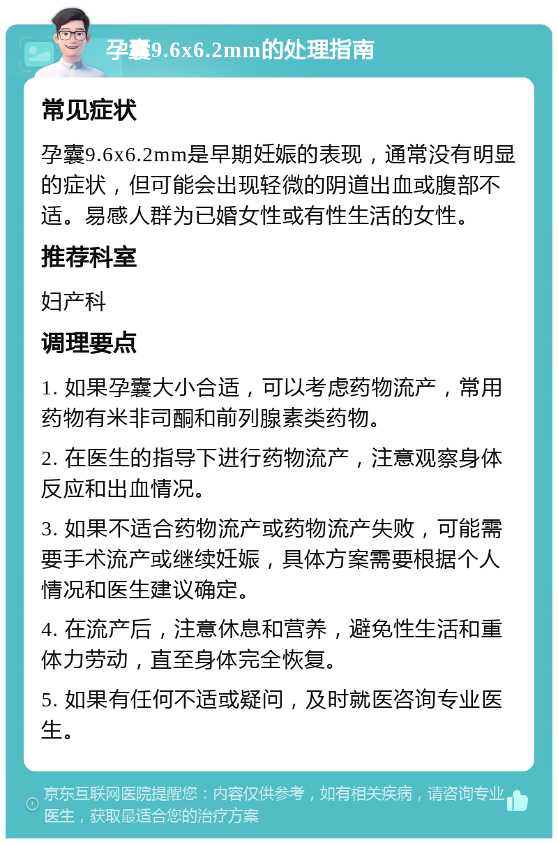 孕囊9.6x6.2mm的处理指南 常见症状 孕囊9.6x6.2mm是早期妊娠的表现，通常没有明显的症状，但可能会出现轻微的阴道出血或腹部不适。易感人群为已婚女性或有性生活的女性。 推荐科室 妇产科 调理要点 1. 如果孕囊大小合适，可以考虑药物流产，常用药物有米非司酮和前列腺素类药物。 2. 在医生的指导下进行药物流产，注意观察身体反应和出血情况。 3. 如果不适合药物流产或药物流产失败，可能需要手术流产或继续妊娠，具体方案需要根据个人情况和医生建议确定。 4. 在流产后，注意休息和营养，避免性生活和重体力劳动，直至身体完全恢复。 5. 如果有任何不适或疑问，及时就医咨询专业医生。