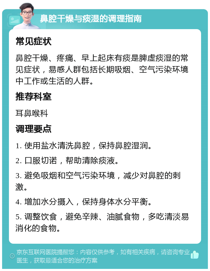 鼻腔干燥与痰湿的调理指南 常见症状 鼻腔干燥、疼痛、早上起床有痰是脾虚痰湿的常见症状，易感人群包括长期吸烟、空气污染环境中工作或生活的人群。 推荐科室 耳鼻喉科 调理要点 1. 使用盐水清洗鼻腔，保持鼻腔湿润。 2. 口服切诺，帮助清除痰液。 3. 避免吸烟和空气污染环境，减少对鼻腔的刺激。 4. 增加水分摄入，保持身体水分平衡。 5. 调整饮食，避免辛辣、油腻食物，多吃清淡易消化的食物。