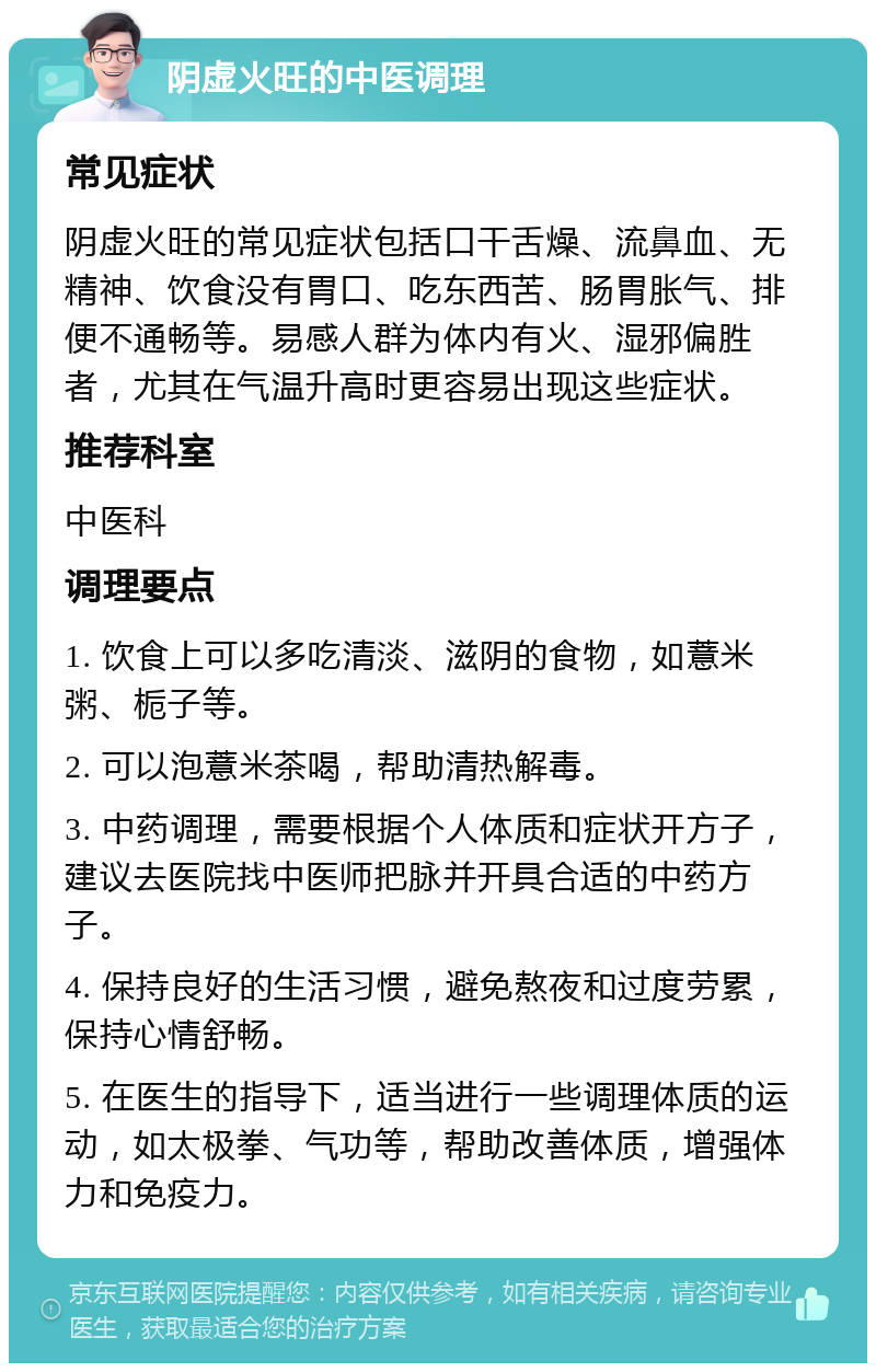 阴虚火旺的中医调理 常见症状 阴虚火旺的常见症状包括口干舌燥、流鼻血、无精神、饮食没有胃口、吃东西苦、肠胃胀气、排便不通畅等。易感人群为体内有火、湿邪偏胜者，尤其在气温升高时更容易出现这些症状。 推荐科室 中医科 调理要点 1. 饮食上可以多吃清淡、滋阴的食物，如薏米粥、栀子等。 2. 可以泡薏米茶喝，帮助清热解毒。 3. 中药调理，需要根据个人体质和症状开方子，建议去医院找中医师把脉并开具合适的中药方子。 4. 保持良好的生活习惯，避免熬夜和过度劳累，保持心情舒畅。 5. 在医生的指导下，适当进行一些调理体质的运动，如太极拳、气功等，帮助改善体质，增强体力和免疫力。