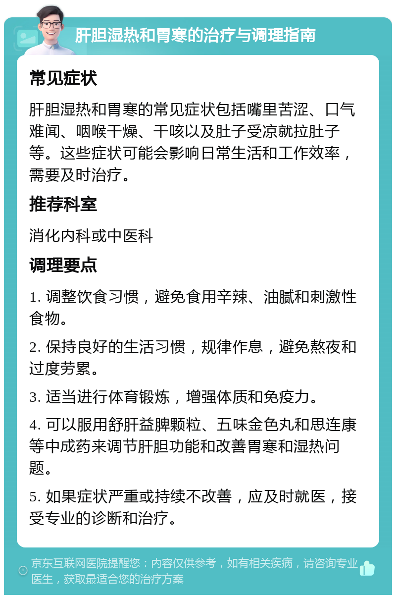 肝胆湿热和胃寒的治疗与调理指南 常见症状 肝胆湿热和胃寒的常见症状包括嘴里苦涩、口气难闻、咽喉干燥、干咳以及肚子受凉就拉肚子等。这些症状可能会影响日常生活和工作效率，需要及时治疗。 推荐科室 消化内科或中医科 调理要点 1. 调整饮食习惯，避免食用辛辣、油腻和刺激性食物。 2. 保持良好的生活习惯，规律作息，避免熬夜和过度劳累。 3. 适当进行体育锻炼，增强体质和免疫力。 4. 可以服用舒肝益脾颗粒、五味金色丸和思连康等中成药来调节肝胆功能和改善胃寒和湿热问题。 5. 如果症状严重或持续不改善，应及时就医，接受专业的诊断和治疗。