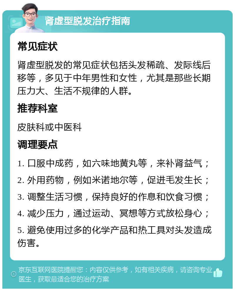 肾虚型脱发治疗指南 常见症状 肾虚型脱发的常见症状包括头发稀疏、发际线后移等，多见于中年男性和女性，尤其是那些长期压力大、生活不规律的人群。 推荐科室 皮肤科或中医科 调理要点 1. 口服中成药，如六味地黄丸等，来补肾益气； 2. 外用药物，例如米诺地尔等，促进毛发生长； 3. 调整生活习惯，保持良好的作息和饮食习惯； 4. 减少压力，通过运动、冥想等方式放松身心； 5. 避免使用过多的化学产品和热工具对头发造成伤害。