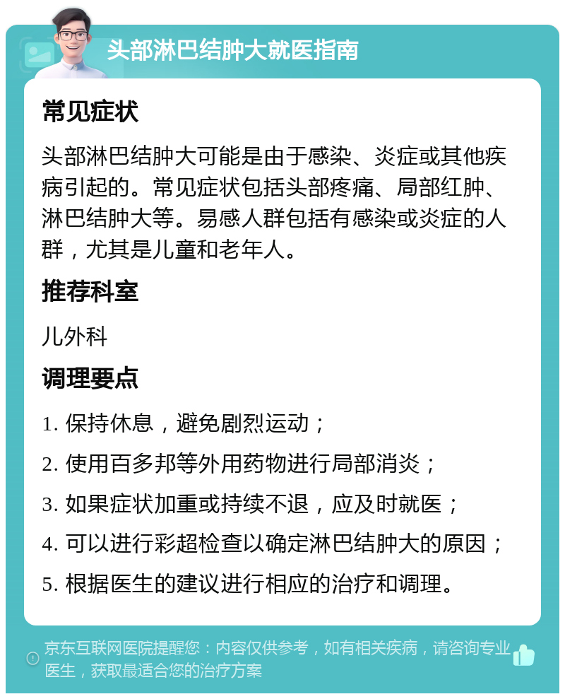 头部淋巴结肿大就医指南 常见症状 头部淋巴结肿大可能是由于感染、炎症或其他疾病引起的。常见症状包括头部疼痛、局部红肿、淋巴结肿大等。易感人群包括有感染或炎症的人群，尤其是儿童和老年人。 推荐科室 儿外科 调理要点 1. 保持休息，避免剧烈运动； 2. 使用百多邦等外用药物进行局部消炎； 3. 如果症状加重或持续不退，应及时就医； 4. 可以进行彩超检查以确定淋巴结肿大的原因； 5. 根据医生的建议进行相应的治疗和调理。