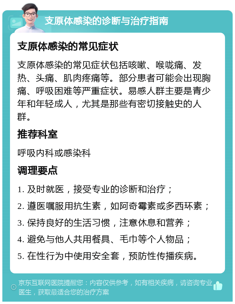 支原体感染的诊断与治疗指南 支原体感染的常见症状 支原体感染的常见症状包括咳嗽、喉咙痛、发热、头痛、肌肉疼痛等。部分患者可能会出现胸痛、呼吸困难等严重症状。易感人群主要是青少年和年轻成人，尤其是那些有密切接触史的人群。 推荐科室 呼吸内科或感染科 调理要点 1. 及时就医，接受专业的诊断和治疗； 2. 遵医嘱服用抗生素，如阿奇霉素或多西环素； 3. 保持良好的生活习惯，注意休息和营养； 4. 避免与他人共用餐具、毛巾等个人物品； 5. 在性行为中使用安全套，预防性传播疾病。