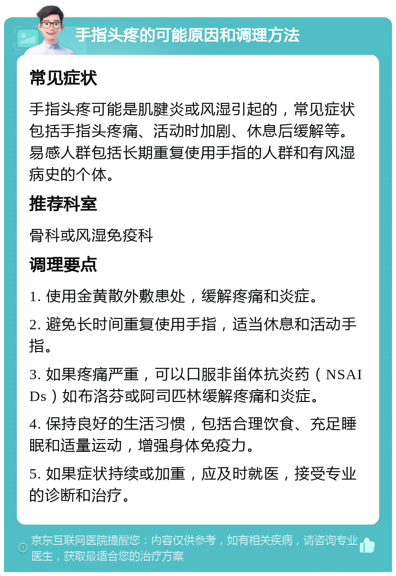 手指头疼的可能原因和调理方法 常见症状 手指头疼可能是肌腱炎或风湿引起的，常见症状包括手指头疼痛、活动时加剧、休息后缓解等。易感人群包括长期重复使用手指的人群和有风湿病史的个体。 推荐科室 骨科或风湿免疫科 调理要点 1. 使用金黄散外敷患处，缓解疼痛和炎症。 2. 避免长时间重复使用手指，适当休息和活动手指。 3. 如果疼痛严重，可以口服非甾体抗炎药（NSAIDs）如布洛芬或阿司匹林缓解疼痛和炎症。 4. 保持良好的生活习惯，包括合理饮食、充足睡眠和适量运动，增强身体免疫力。 5. 如果症状持续或加重，应及时就医，接受专业的诊断和治疗。