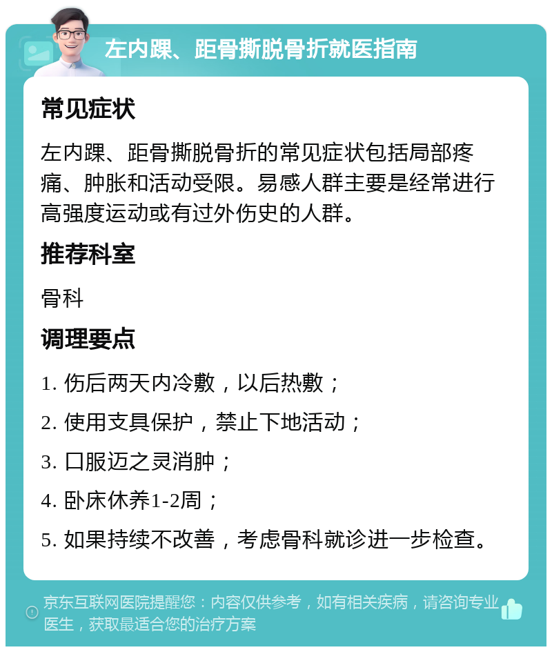 左内踝、距骨撕脱骨折就医指南 常见症状 左内踝、距骨撕脱骨折的常见症状包括局部疼痛、肿胀和活动受限。易感人群主要是经常进行高强度运动或有过外伤史的人群。 推荐科室 骨科 调理要点 1. 伤后两天内冷敷，以后热敷； 2. 使用支具保护，禁止下地活动； 3. 口服迈之灵消肿； 4. 卧床休养1-2周； 5. 如果持续不改善，考虑骨科就诊进一步检查。