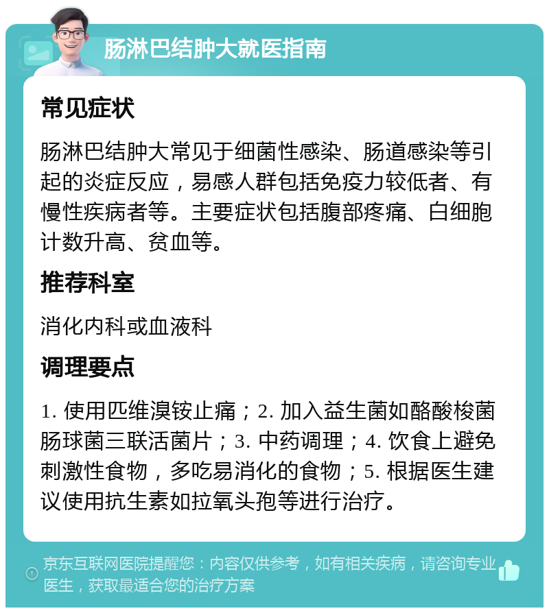 肠淋巴结肿大就医指南 常见症状 肠淋巴结肿大常见于细菌性感染、肠道感染等引起的炎症反应，易感人群包括免疫力较低者、有慢性疾病者等。主要症状包括腹部疼痛、白细胞计数升高、贫血等。 推荐科室 消化内科或血液科 调理要点 1. 使用匹维溴铵止痛；2. 加入益生菌如酪酸梭菌肠球菌三联活菌片；3. 中药调理；4. 饮食上避免刺激性食物，多吃易消化的食物；5. 根据医生建议使用抗生素如拉氧头孢等进行治疗。