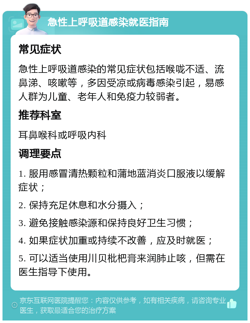 急性上呼吸道感染就医指南 常见症状 急性上呼吸道感染的常见症状包括喉咙不适、流鼻涕、咳嗽等，多因受凉或病毒感染引起，易感人群为儿童、老年人和免疫力较弱者。 推荐科室 耳鼻喉科或呼吸内科 调理要点 1. 服用感冒清热颗粒和蒲地蓝消炎口服液以缓解症状； 2. 保持充足休息和水分摄入； 3. 避免接触感染源和保持良好卫生习惯； 4. 如果症状加重或持续不改善，应及时就医； 5. 可以适当使用川贝枇杷膏来润肺止咳，但需在医生指导下使用。