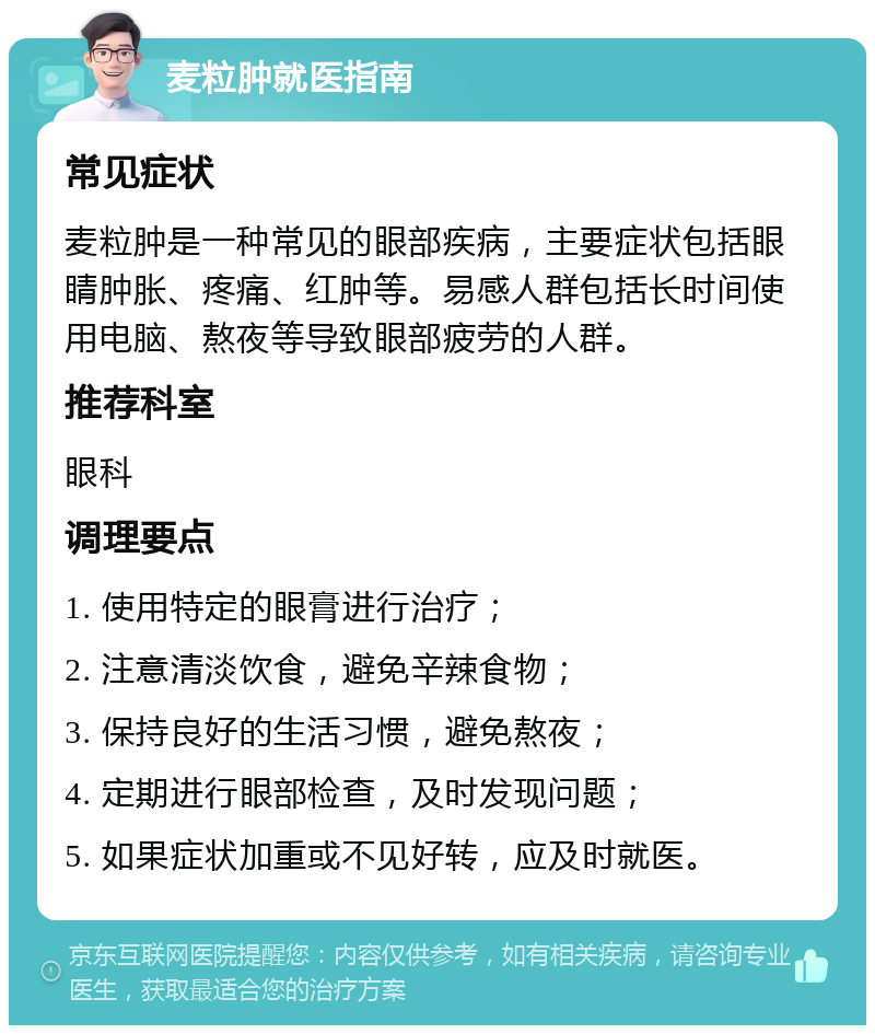 麦粒肿就医指南 常见症状 麦粒肿是一种常见的眼部疾病，主要症状包括眼睛肿胀、疼痛、红肿等。易感人群包括长时间使用电脑、熬夜等导致眼部疲劳的人群。 推荐科室 眼科 调理要点 1. 使用特定的眼膏进行治疗； 2. 注意清淡饮食，避免辛辣食物； 3. 保持良好的生活习惯，避免熬夜； 4. 定期进行眼部检查，及时发现问题； 5. 如果症状加重或不见好转，应及时就医。