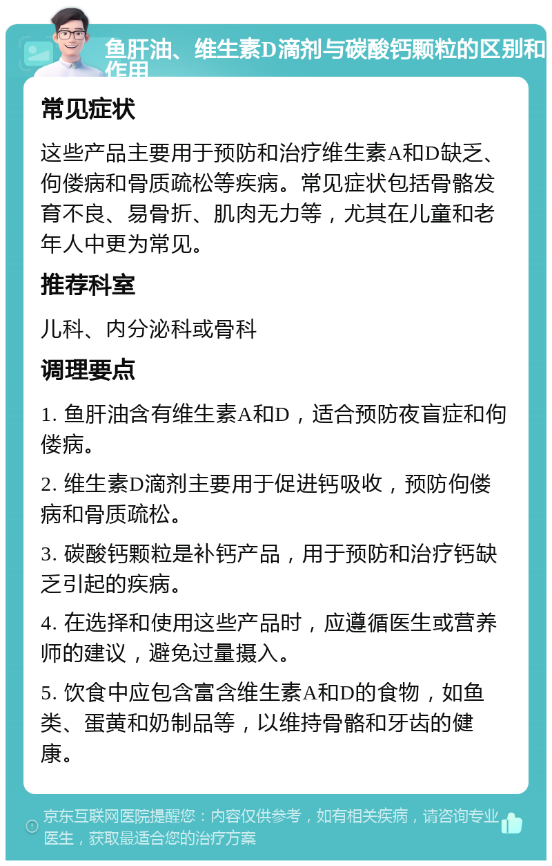 鱼肝油、维生素D滴剂与碳酸钙颗粒的区别和作用 常见症状 这些产品主要用于预防和治疗维生素A和D缺乏、佝偻病和骨质疏松等疾病。常见症状包括骨骼发育不良、易骨折、肌肉无力等，尤其在儿童和老年人中更为常见。 推荐科室 儿科、内分泌科或骨科 调理要点 1. 鱼肝油含有维生素A和D，适合预防夜盲症和佝偻病。 2. 维生素D滴剂主要用于促进钙吸收，预防佝偻病和骨质疏松。 3. 碳酸钙颗粒是补钙产品，用于预防和治疗钙缺乏引起的疾病。 4. 在选择和使用这些产品时，应遵循医生或营养师的建议，避免过量摄入。 5. 饮食中应包含富含维生素A和D的食物，如鱼类、蛋黄和奶制品等，以维持骨骼和牙齿的健康。