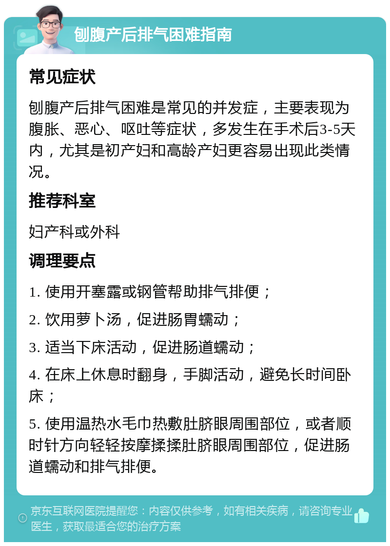 刨腹产后排气困难指南 常见症状 刨腹产后排气困难是常见的并发症，主要表现为腹胀、恶心、呕吐等症状，多发生在手术后3-5天内，尤其是初产妇和高龄产妇更容易出现此类情况。 推荐科室 妇产科或外科 调理要点 1. 使用开塞露或钢管帮助排气排便； 2. 饮用萝卜汤，促进肠胃蠕动； 3. 适当下床活动，促进肠道蠕动； 4. 在床上休息时翻身，手脚活动，避免长时间卧床； 5. 使用温热水毛巾热敷肚脐眼周围部位，或者顺时针方向轻轻按摩揉揉肚脐眼周围部位，促进肠道蠕动和排气排便。