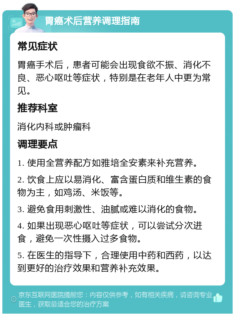 胃癌术后营养调理指南 常见症状 胃癌手术后，患者可能会出现食欲不振、消化不良、恶心呕吐等症状，特别是在老年人中更为常见。 推荐科室 消化内科或肿瘤科 调理要点 1. 使用全营养配方如雅培全安素来补充营养。 2. 饮食上应以易消化、富含蛋白质和维生素的食物为主，如鸡汤、米饭等。 3. 避免食用刺激性、油腻或难以消化的食物。 4. 如果出现恶心呕吐等症状，可以尝试分次进食，避免一次性摄入过多食物。 5. 在医生的指导下，合理使用中药和西药，以达到更好的治疗效果和营养补充效果。