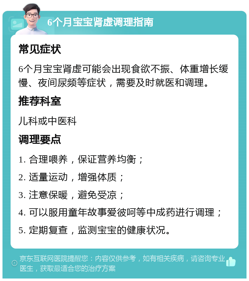 6个月宝宝肾虚调理指南 常见症状 6个月宝宝肾虚可能会出现食欲不振、体重增长缓慢、夜间尿频等症状，需要及时就医和调理。 推荐科室 儿科或中医科 调理要点 1. 合理喂养，保证营养均衡； 2. 适量运动，增强体质； 3. 注意保暖，避免受凉； 4. 可以服用童年故事爱彼呵等中成药进行调理； 5. 定期复查，监测宝宝的健康状况。