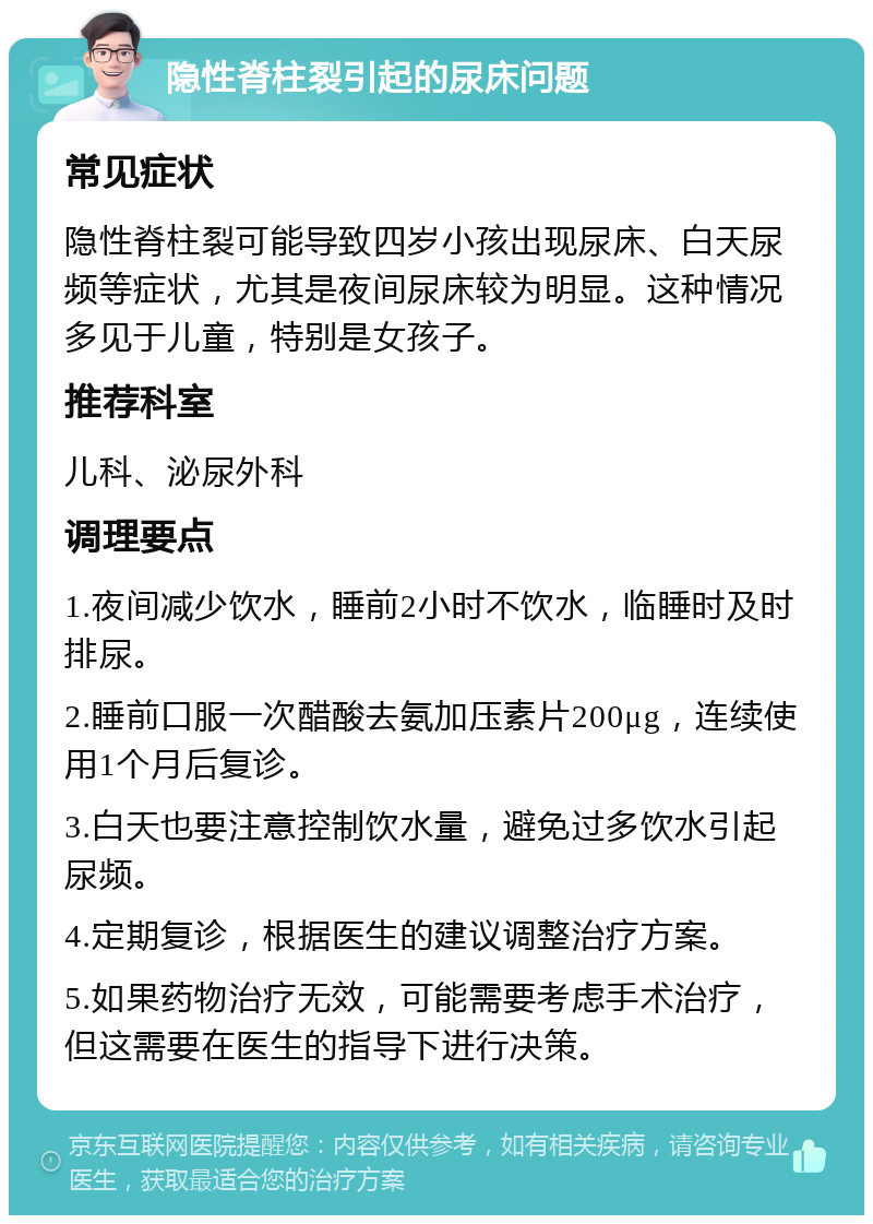 隐性脊柱裂引起的尿床问题 常见症状 隐性脊柱裂可能导致四岁小孩出现尿床、白天尿频等症状，尤其是夜间尿床较为明显。这种情况多见于儿童，特别是女孩子。 推荐科室 儿科、泌尿外科 调理要点 1.夜间减少饮水，睡前2小时不饮水，临睡时及时排尿。 2.睡前口服一次醋酸去氨加压素片200μg，连续使用1个月后复诊。 3.白天也要注意控制饮水量，避免过多饮水引起尿频。 4.定期复诊，根据医生的建议调整治疗方案。 5.如果药物治疗无效，可能需要考虑手术治疗，但这需要在医生的指导下进行决策。