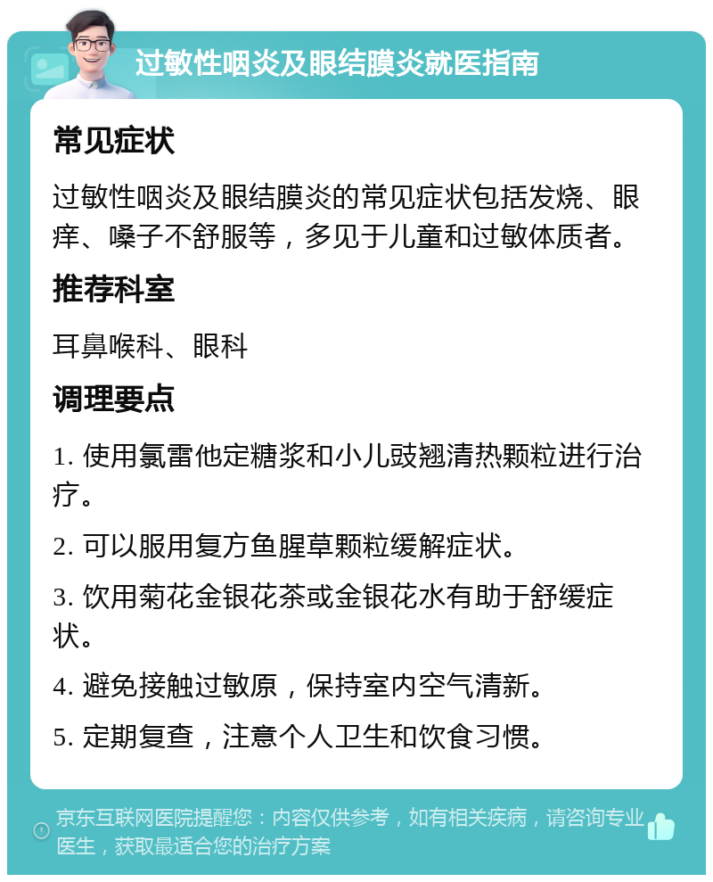 过敏性咽炎及眼结膜炎就医指南 常见症状 过敏性咽炎及眼结膜炎的常见症状包括发烧、眼痒、嗓子不舒服等，多见于儿童和过敏体质者。 推荐科室 耳鼻喉科、眼科 调理要点 1. 使用氯雷他定糖浆和小儿豉翘清热颗粒进行治疗。 2. 可以服用复方鱼腥草颗粒缓解症状。 3. 饮用菊花金银花茶或金银花水有助于舒缓症状。 4. 避免接触过敏原，保持室内空气清新。 5. 定期复查，注意个人卫生和饮食习惯。