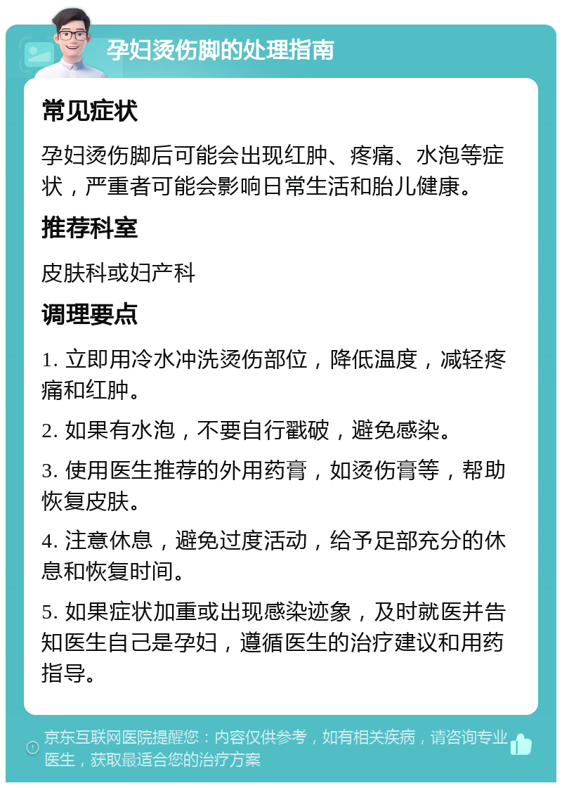 孕妇烫伤脚的处理指南 常见症状 孕妇烫伤脚后可能会出现红肿、疼痛、水泡等症状，严重者可能会影响日常生活和胎儿健康。 推荐科室 皮肤科或妇产科 调理要点 1. 立即用冷水冲洗烫伤部位，降低温度，减轻疼痛和红肿。 2. 如果有水泡，不要自行戳破，避免感染。 3. 使用医生推荐的外用药膏，如烫伤膏等，帮助恢复皮肤。 4. 注意休息，避免过度活动，给予足部充分的休息和恢复时间。 5. 如果症状加重或出现感染迹象，及时就医并告知医生自己是孕妇，遵循医生的治疗建议和用药指导。