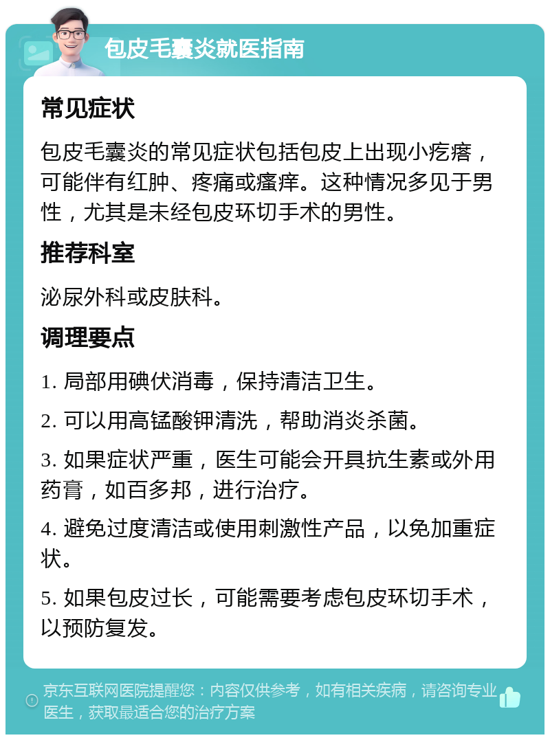 包皮毛囊炎就医指南 常见症状 包皮毛囊炎的常见症状包括包皮上出现小疙瘩，可能伴有红肿、疼痛或瘙痒。这种情况多见于男性，尤其是未经包皮环切手术的男性。 推荐科室 泌尿外科或皮肤科。 调理要点 1. 局部用碘伏消毒，保持清洁卫生。 2. 可以用高锰酸钾清洗，帮助消炎杀菌。 3. 如果症状严重，医生可能会开具抗生素或外用药膏，如百多邦，进行治疗。 4. 避免过度清洁或使用刺激性产品，以免加重症状。 5. 如果包皮过长，可能需要考虑包皮环切手术，以预防复发。