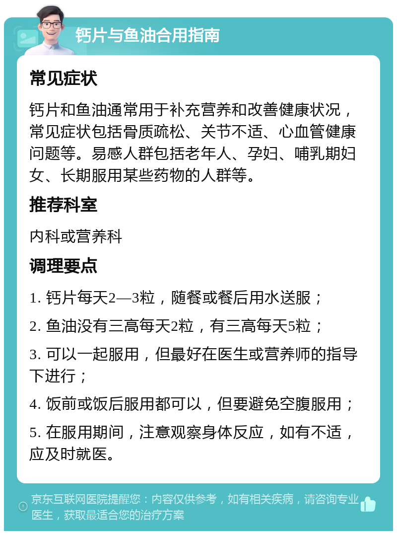 钙片与鱼油合用指南 常见症状 钙片和鱼油通常用于补充营养和改善健康状况，常见症状包括骨质疏松、关节不适、心血管健康问题等。易感人群包括老年人、孕妇、哺乳期妇女、长期服用某些药物的人群等。 推荐科室 内科或营养科 调理要点 1. 钙片每天2—3粒，随餐或餐后用水送服； 2. 鱼油没有三高每天2粒，有三高每天5粒； 3. 可以一起服用，但最好在医生或营养师的指导下进行； 4. 饭前或饭后服用都可以，但要避免空腹服用； 5. 在服用期间，注意观察身体反应，如有不适，应及时就医。