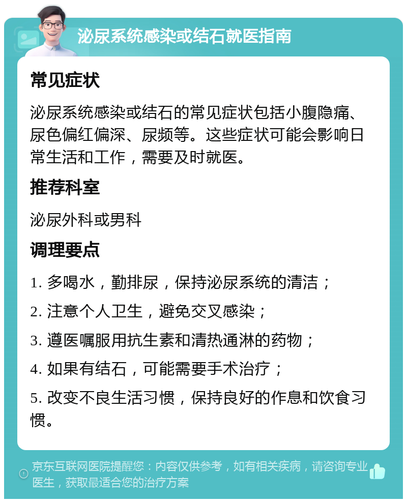 泌尿系统感染或结石就医指南 常见症状 泌尿系统感染或结石的常见症状包括小腹隐痛、尿色偏红偏深、尿频等。这些症状可能会影响日常生活和工作，需要及时就医。 推荐科室 泌尿外科或男科 调理要点 1. 多喝水，勤排尿，保持泌尿系统的清洁； 2. 注意个人卫生，避免交叉感染； 3. 遵医嘱服用抗生素和清热通淋的药物； 4. 如果有结石，可能需要手术治疗； 5. 改变不良生活习惯，保持良好的作息和饮食习惯。