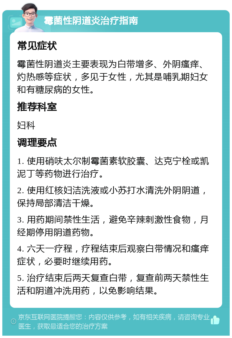 霉菌性阴道炎治疗指南 常见症状 霉菌性阴道炎主要表现为白带增多、外阴瘙痒、灼热感等症状，多见于女性，尤其是哺乳期妇女和有糖尿病的女性。 推荐科室 妇科 调理要点 1. 使用硝呋太尔制霉菌素软胶囊、达克宁栓或凯泥丁等药物进行治疗。 2. 使用红核妇洁洗液或小苏打水清洗外阴阴道，保持局部清洁干燥。 3. 用药期间禁性生活，避免辛辣刺激性食物，月经期停用阴道药物。 4. 六天一疗程，疗程结束后观察白带情况和瘙痒症状，必要时继续用药。 5. 治疗结束后两天复查白带，复查前两天禁性生活和阴道冲洗用药，以免影响结果。