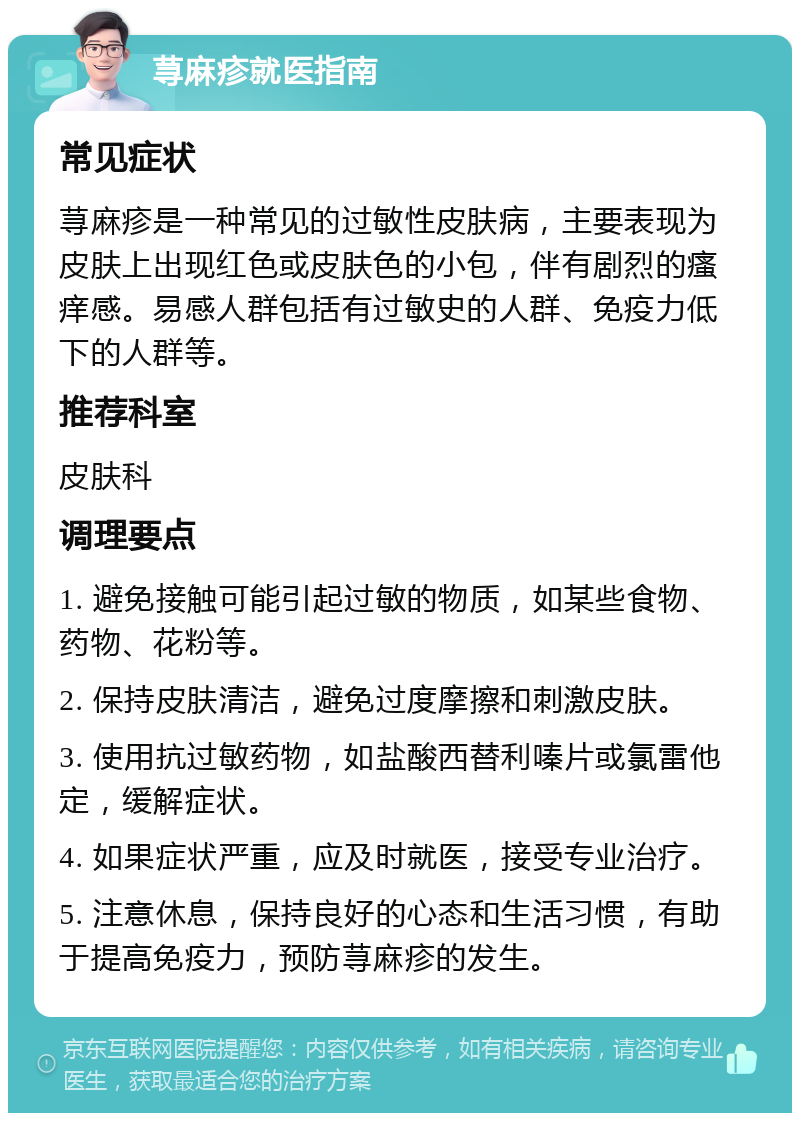 荨麻疹就医指南 常见症状 荨麻疹是一种常见的过敏性皮肤病，主要表现为皮肤上出现红色或皮肤色的小包，伴有剧烈的瘙痒感。易感人群包括有过敏史的人群、免疫力低下的人群等。 推荐科室 皮肤科 调理要点 1. 避免接触可能引起过敏的物质，如某些食物、药物、花粉等。 2. 保持皮肤清洁，避免过度摩擦和刺激皮肤。 3. 使用抗过敏药物，如盐酸西替利嗪片或氯雷他定，缓解症状。 4. 如果症状严重，应及时就医，接受专业治疗。 5. 注意休息，保持良好的心态和生活习惯，有助于提高免疫力，预防荨麻疹的发生。