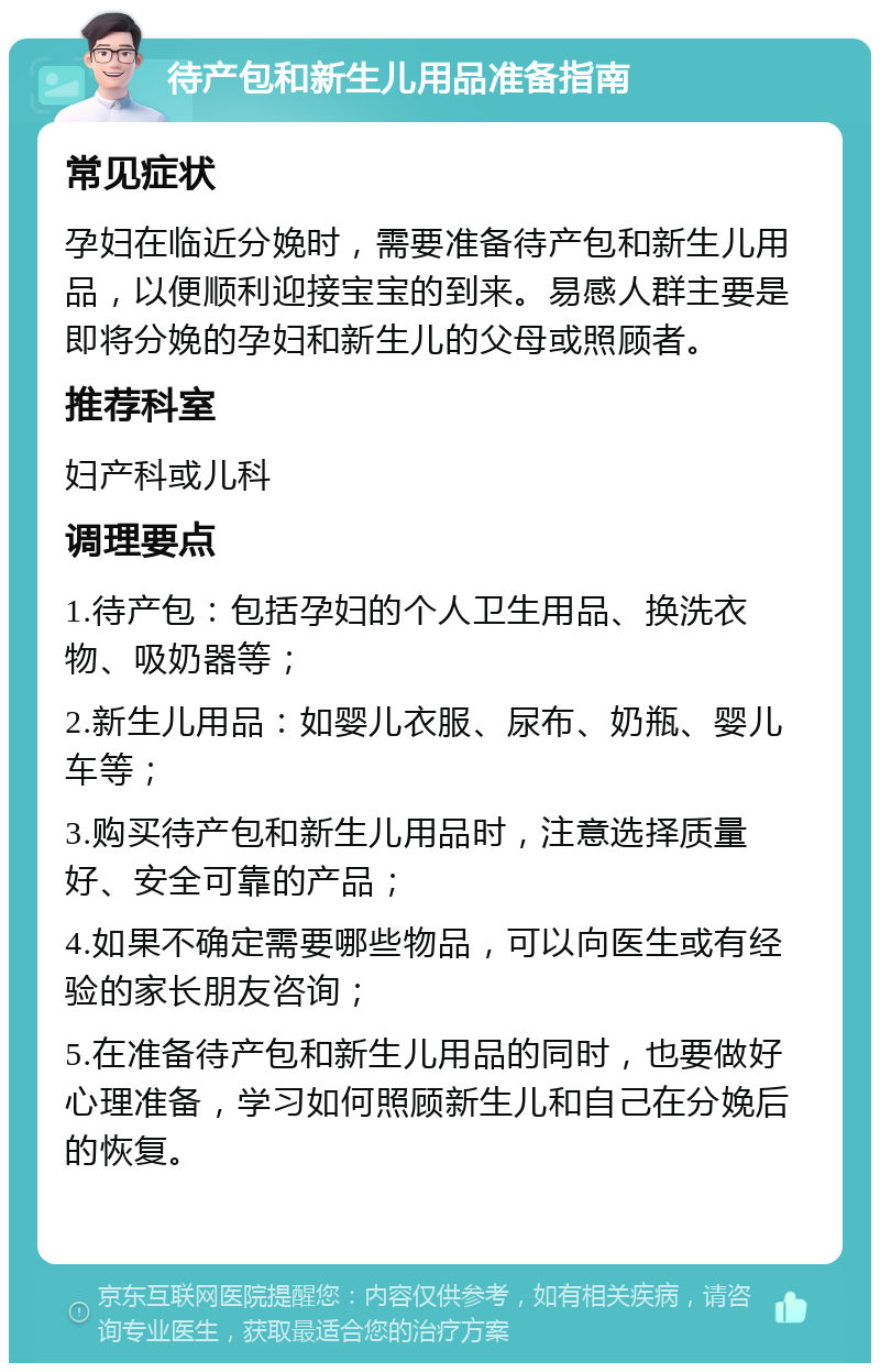 待产包和新生儿用品准备指南 常见症状 孕妇在临近分娩时，需要准备待产包和新生儿用品，以便顺利迎接宝宝的到来。易感人群主要是即将分娩的孕妇和新生儿的父母或照顾者。 推荐科室 妇产科或儿科 调理要点 1.待产包：包括孕妇的个人卫生用品、换洗衣物、吸奶器等； 2.新生儿用品：如婴儿衣服、尿布、奶瓶、婴儿车等； 3.购买待产包和新生儿用品时，注意选择质量好、安全可靠的产品； 4.如果不确定需要哪些物品，可以向医生或有经验的家长朋友咨询； 5.在准备待产包和新生儿用品的同时，也要做好心理准备，学习如何照顾新生儿和自己在分娩后的恢复。