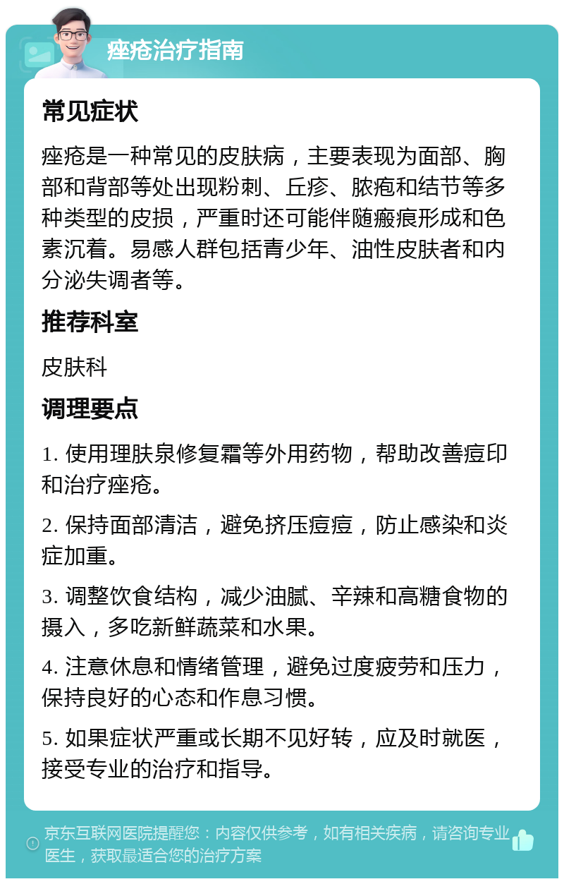 痤疮治疗指南 常见症状 痤疮是一种常见的皮肤病，主要表现为面部、胸部和背部等处出现粉刺、丘疹、脓疱和结节等多种类型的皮损，严重时还可能伴随瘢痕形成和色素沉着。易感人群包括青少年、油性皮肤者和内分泌失调者等。 推荐科室 皮肤科 调理要点 1. 使用理肤泉修复霜等外用药物，帮助改善痘印和治疗痤疮。 2. 保持面部清洁，避免挤压痘痘，防止感染和炎症加重。 3. 调整饮食结构，减少油腻、辛辣和高糖食物的摄入，多吃新鲜蔬菜和水果。 4. 注意休息和情绪管理，避免过度疲劳和压力，保持良好的心态和作息习惯。 5. 如果症状严重或长期不见好转，应及时就医，接受专业的治疗和指导。