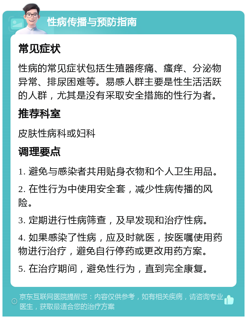 性病传播与预防指南 常见症状 性病的常见症状包括生殖器疼痛、瘙痒、分泌物异常、排尿困难等。易感人群主要是性生活活跃的人群，尤其是没有采取安全措施的性行为者。 推荐科室 皮肤性病科或妇科 调理要点 1. 避免与感染者共用贴身衣物和个人卫生用品。 2. 在性行为中使用安全套，减少性病传播的风险。 3. 定期进行性病筛查，及早发现和治疗性病。 4. 如果感染了性病，应及时就医，按医嘱使用药物进行治疗，避免自行停药或更改用药方案。 5. 在治疗期间，避免性行为，直到完全康复。