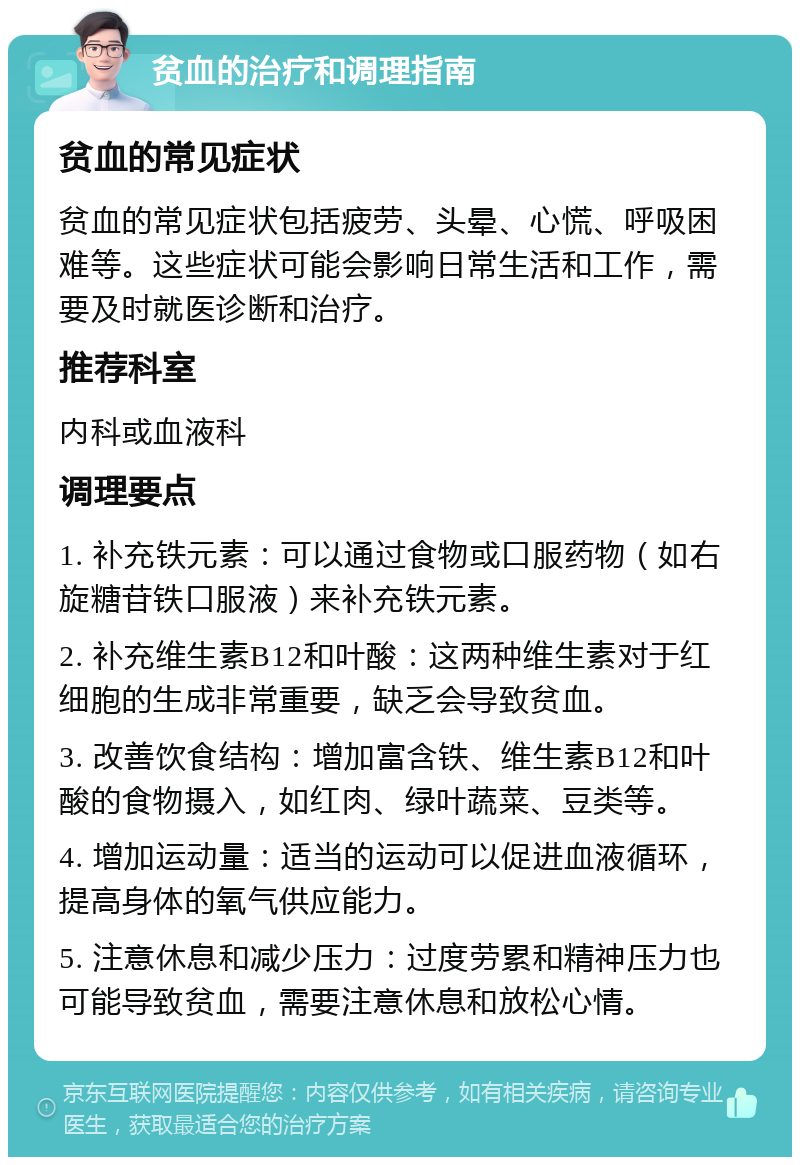 贫血的治疗和调理指南 贫血的常见症状 贫血的常见症状包括疲劳、头晕、心慌、呼吸困难等。这些症状可能会影响日常生活和工作，需要及时就医诊断和治疗。 推荐科室 内科或血液科 调理要点 1. 补充铁元素：可以通过食物或口服药物（如右旋糖苷铁口服液）来补充铁元素。 2. 补充维生素B12和叶酸：这两种维生素对于红细胞的生成非常重要，缺乏会导致贫血。 3. 改善饮食结构：增加富含铁、维生素B12和叶酸的食物摄入，如红肉、绿叶蔬菜、豆类等。 4. 增加运动量：适当的运动可以促进血液循环，提高身体的氧气供应能力。 5. 注意休息和减少压力：过度劳累和精神压力也可能导致贫血，需要注意休息和放松心情。