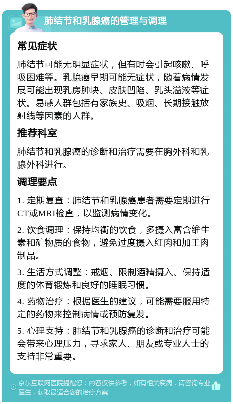 肺结节和乳腺癌的管理与调理 常见症状 肺结节可能无明显症状，但有时会引起咳嗽、呼吸困难等。乳腺癌早期可能无症状，随着病情发展可能出现乳房肿块、皮肤凹陷、乳头溢液等症状。易感人群包括有家族史、吸烟、长期接触放射线等因素的人群。 推荐科室 肺结节和乳腺癌的诊断和治疗需要在胸外科和乳腺外科进行。 调理要点 1. 定期复查：肺结节和乳腺癌患者需要定期进行CT或MRI检查，以监测病情变化。 2. 饮食调理：保持均衡的饮食，多摄入富含维生素和矿物质的食物，避免过度摄入红肉和加工肉制品。 3. 生活方式调整：戒烟、限制酒精摄入、保持适度的体育锻炼和良好的睡眠习惯。 4. 药物治疗：根据医生的建议，可能需要服用特定的药物来控制病情或预防复发。 5. 心理支持：肺结节和乳腺癌的诊断和治疗可能会带来心理压力，寻求家人、朋友或专业人士的支持非常重要。