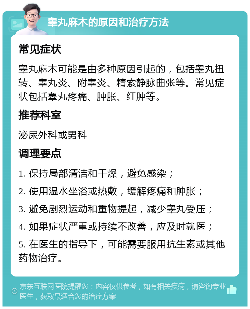 睾丸麻木的原因和治疗方法 常见症状 睾丸麻木可能是由多种原因引起的，包括睾丸扭转、睾丸炎、附睾炎、精索静脉曲张等。常见症状包括睾丸疼痛、肿胀、红肿等。 推荐科室 泌尿外科或男科 调理要点 1. 保持局部清洁和干燥，避免感染； 2. 使用温水坐浴或热敷，缓解疼痛和肿胀； 3. 避免剧烈运动和重物提起，减少睾丸受压； 4. 如果症状严重或持续不改善，应及时就医； 5. 在医生的指导下，可能需要服用抗生素或其他药物治疗。