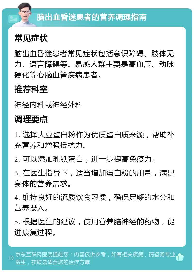 脑出血昏迷患者的营养调理指南 常见症状 脑出血昏迷患者常见症状包括意识障碍、肢体无力、语言障碍等。易感人群主要是高血压、动脉硬化等心脑血管疾病患者。 推荐科室 神经内科或神经外科 调理要点 1. 选择大豆蛋白粉作为优质蛋白质来源，帮助补充营养和增强抵抗力。 2. 可以添加乳铁蛋白，进一步提高免疫力。 3. 在医生指导下，适当增加蛋白粉的用量，满足身体的营养需求。 4. 维持良好的流质饮食习惯，确保足够的水分和营养摄入。 5. 根据医生的建议，使用营养脑神经的药物，促进康复过程。