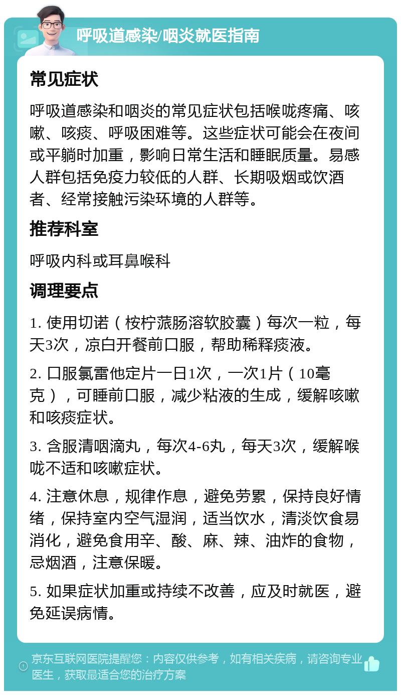 呼吸道感染/咽炎就医指南 常见症状 呼吸道感染和咽炎的常见症状包括喉咙疼痛、咳嗽、咳痰、呼吸困难等。这些症状可能会在夜间或平躺时加重，影响日常生活和睡眠质量。易感人群包括免疫力较低的人群、长期吸烟或饮酒者、经常接触污染环境的人群等。 推荐科室 呼吸内科或耳鼻喉科 调理要点 1. 使用切诺（桉柠蒎肠溶软胶囊）每次一粒，每天3次，凉白开餐前口服，帮助稀释痰液。 2. 口服氯雷他定片一日1次，一次1片（10毫克），可睡前口服，减少粘液的生成，缓解咳嗽和咳痰症状。 3. 含服清咽滴丸，每次4-6丸，每天3次，缓解喉咙不适和咳嗽症状。 4. 注意休息，规律作息，避免劳累，保持良好情绪，保持室内空气湿润，适当饮水，清淡饮食易消化，避免食用辛、酸、麻、辣、油炸的食物，忌烟酒，注意保暖。 5. 如果症状加重或持续不改善，应及时就医，避免延误病情。