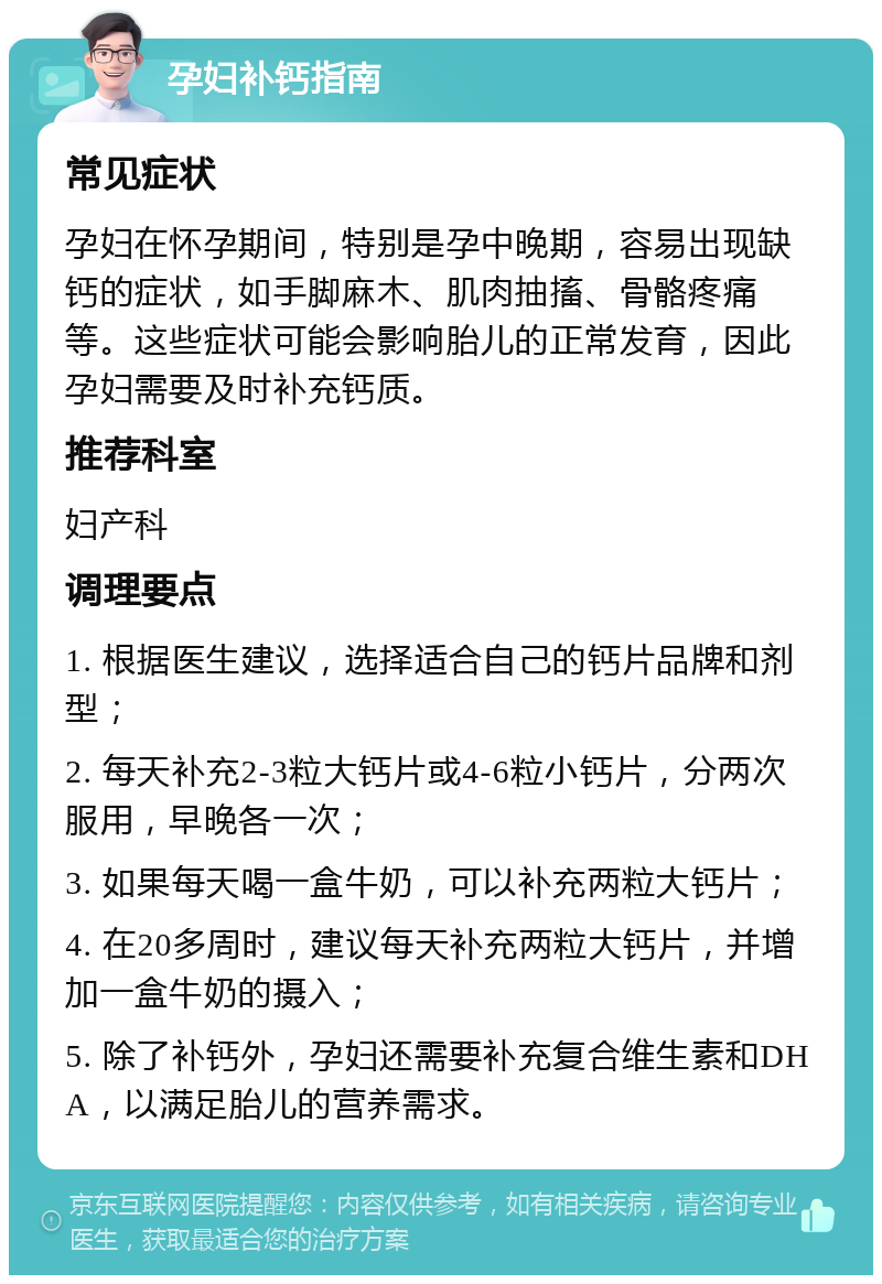 孕妇补钙指南 常见症状 孕妇在怀孕期间，特别是孕中晚期，容易出现缺钙的症状，如手脚麻木、肌肉抽搐、骨骼疼痛等。这些症状可能会影响胎儿的正常发育，因此孕妇需要及时补充钙质。 推荐科室 妇产科 调理要点 1. 根据医生建议，选择适合自己的钙片品牌和剂型； 2. 每天补充2-3粒大钙片或4-6粒小钙片，分两次服用，早晚各一次； 3. 如果每天喝一盒牛奶，可以补充两粒大钙片； 4. 在20多周时，建议每天补充两粒大钙片，并增加一盒牛奶的摄入； 5. 除了补钙外，孕妇还需要补充复合维生素和DHA，以满足胎儿的营养需求。