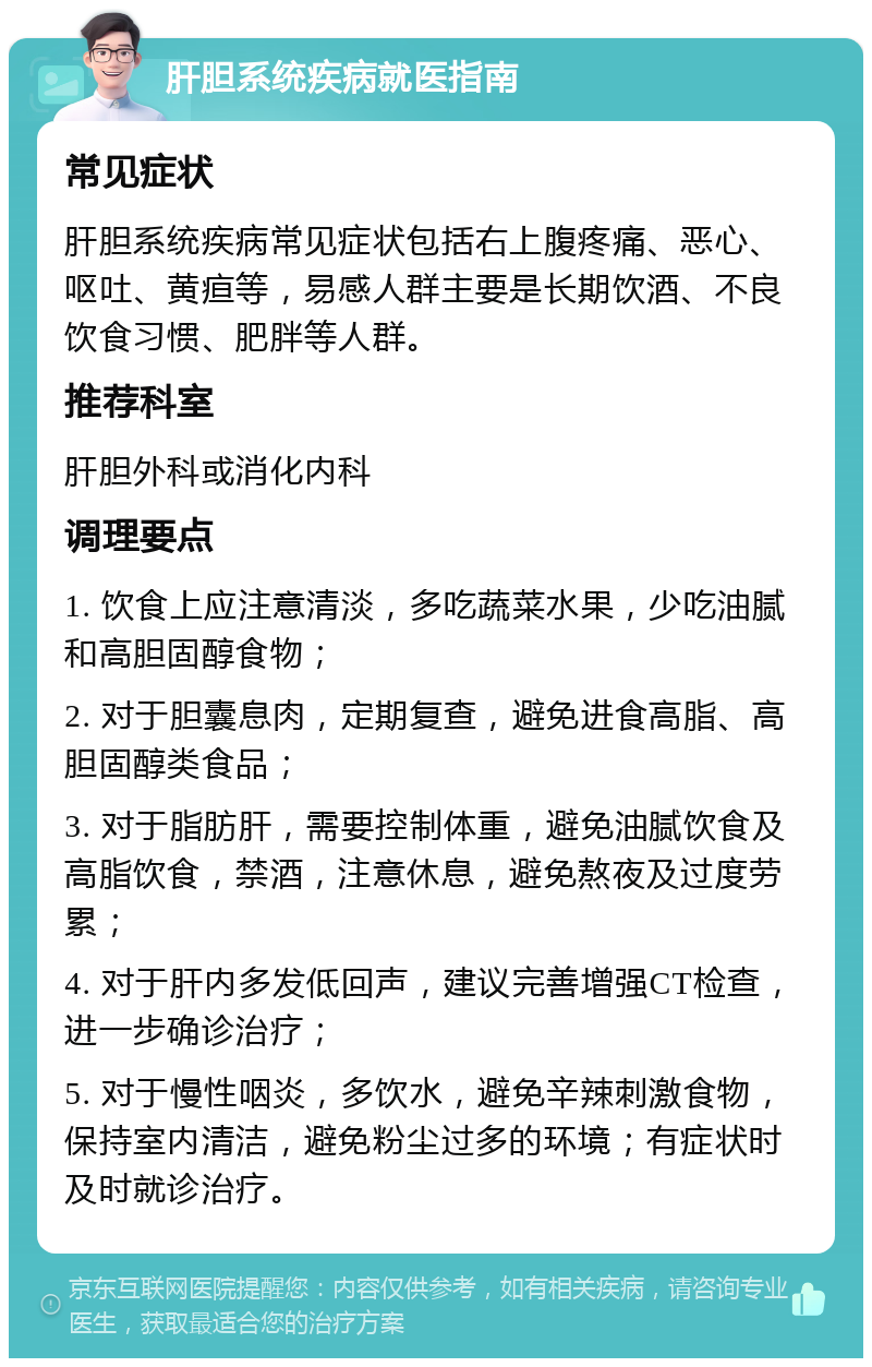 肝胆系统疾病就医指南 常见症状 肝胆系统疾病常见症状包括右上腹疼痛、恶心、呕吐、黄疸等，易感人群主要是长期饮酒、不良饮食习惯、肥胖等人群。 推荐科室 肝胆外科或消化内科 调理要点 1. 饮食上应注意清淡，多吃蔬菜水果，少吃油腻和高胆固醇食物； 2. 对于胆囊息肉，定期复查，避免进食高脂、高胆固醇类食品； 3. 对于脂肪肝，需要控制体重，避免油腻饮食及高脂饮食，禁酒，注意休息，避免熬夜及过度劳累； 4. 对于肝内多发低回声，建议完善增强CT检查，进一步确诊治疗； 5. 对于慢性咽炎，多饮水，避免辛辣刺激食物，保持室内清洁，避免粉尘过多的环境；有症状时及时就诊治疗。