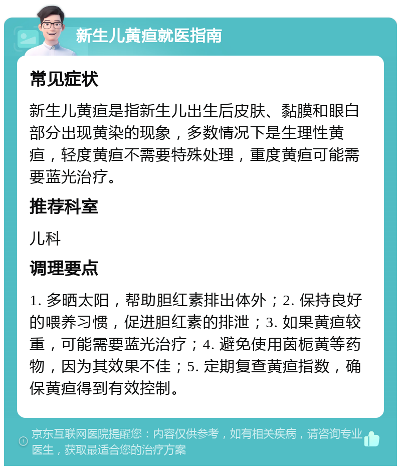 新生儿黄疸就医指南 常见症状 新生儿黄疸是指新生儿出生后皮肤、黏膜和眼白部分出现黄染的现象，多数情况下是生理性黄疸，轻度黄疸不需要特殊处理，重度黄疸可能需要蓝光治疗。 推荐科室 儿科 调理要点 1. 多晒太阳，帮助胆红素排出体外；2. 保持良好的喂养习惯，促进胆红素的排泄；3. 如果黄疸较重，可能需要蓝光治疗；4. 避免使用茵栀黄等药物，因为其效果不佳；5. 定期复查黄疸指数，确保黄疸得到有效控制。