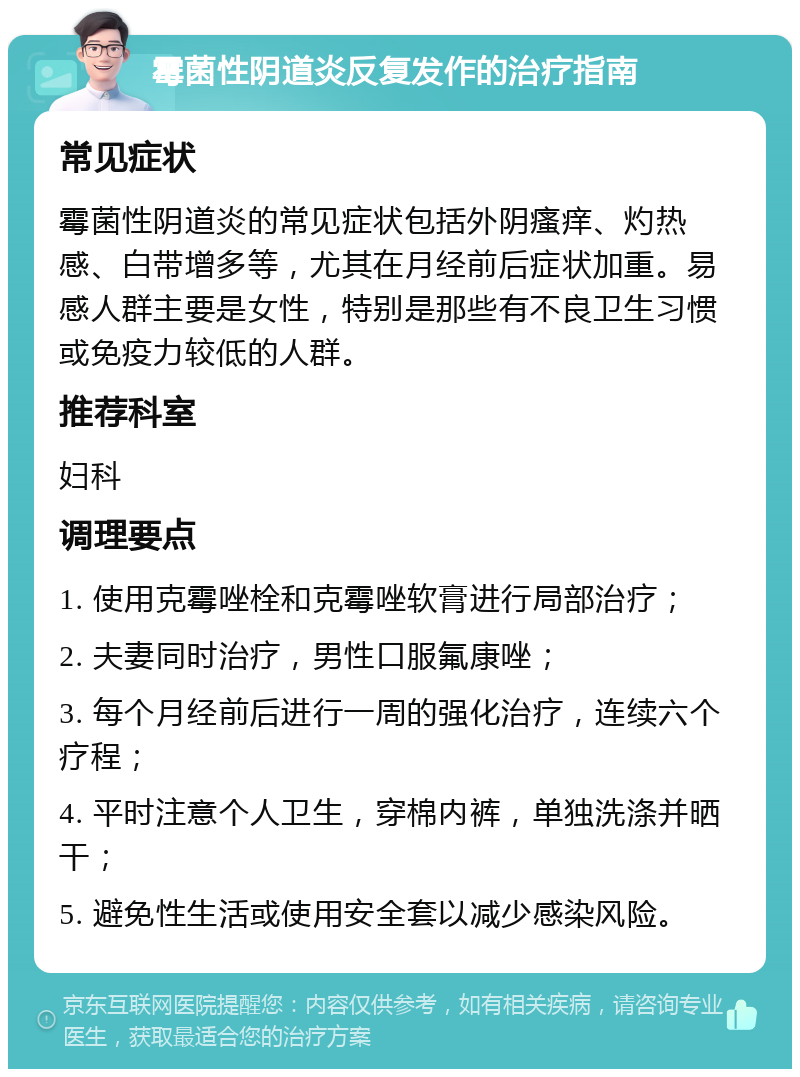 霉菌性阴道炎反复发作的治疗指南 常见症状 霉菌性阴道炎的常见症状包括外阴瘙痒、灼热感、白带增多等，尤其在月经前后症状加重。易感人群主要是女性，特别是那些有不良卫生习惯或免疫力较低的人群。 推荐科室 妇科 调理要点 1. 使用克霉唑栓和克霉唑软膏进行局部治疗； 2. 夫妻同时治疗，男性口服氟康唑； 3. 每个月经前后进行一周的强化治疗，连续六个疗程； 4. 平时注意个人卫生，穿棉内裤，单独洗涤并晒干； 5. 避免性生活或使用安全套以减少感染风险。