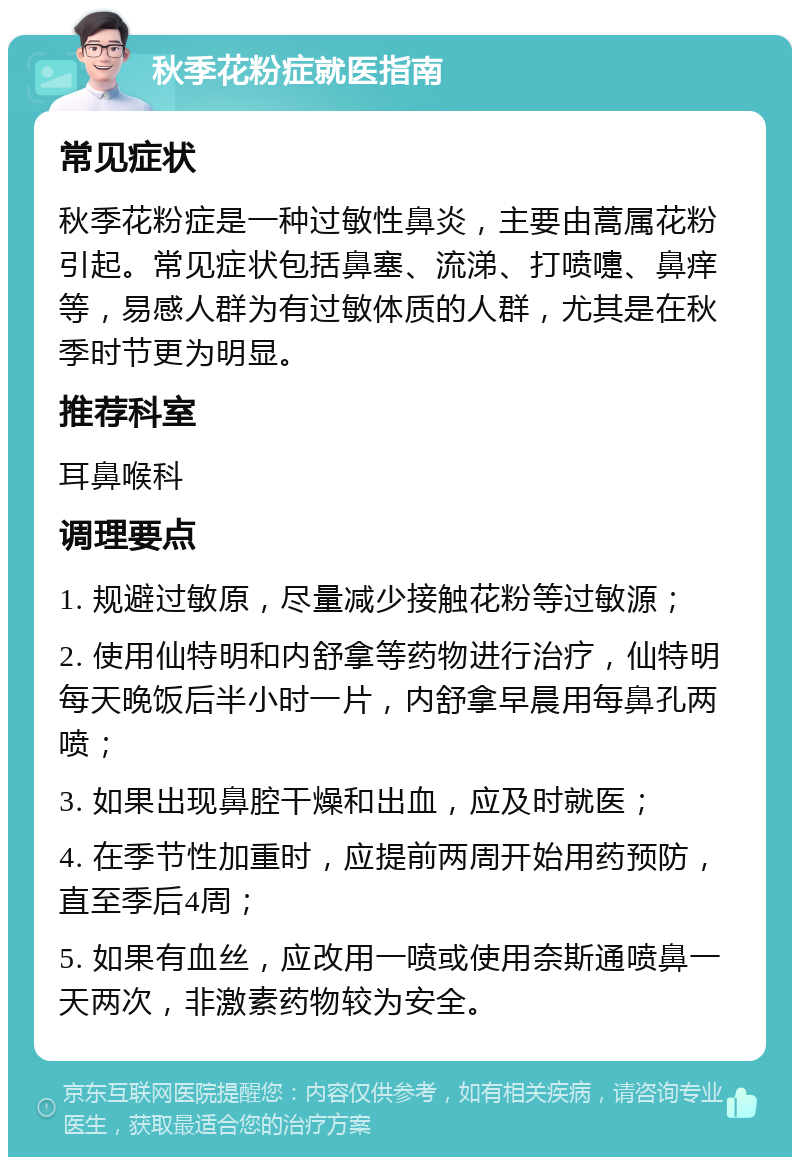 秋季花粉症就医指南 常见症状 秋季花粉症是一种过敏性鼻炎，主要由蒿属花粉引起。常见症状包括鼻塞、流涕、打喷嚏、鼻痒等，易感人群为有过敏体质的人群，尤其是在秋季时节更为明显。 推荐科室 耳鼻喉科 调理要点 1. 规避过敏原，尽量减少接触花粉等过敏源； 2. 使用仙特明和内舒拿等药物进行治疗，仙特明每天晚饭后半小时一片，内舒拿早晨用每鼻孔两喷； 3. 如果出现鼻腔干燥和出血，应及时就医； 4. 在季节性加重时，应提前两周开始用药预防，直至季后4周； 5. 如果有血丝，应改用一喷或使用奈斯通喷鼻一天两次，非激素药物较为安全。