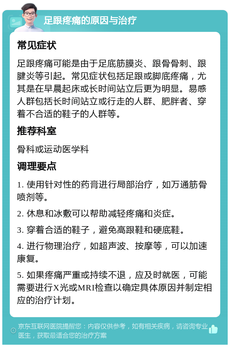 足跟疼痛的原因与治疗 常见症状 足跟疼痛可能是由于足底筋膜炎、跟骨骨刺、跟腱炎等引起。常见症状包括足跟或脚底疼痛，尤其是在早晨起床或长时间站立后更为明显。易感人群包括长时间站立或行走的人群、肥胖者、穿着不合适的鞋子的人群等。 推荐科室 骨科或运动医学科 调理要点 1. 使用针对性的药膏进行局部治疗，如万通筋骨喷剂等。 2. 休息和冰敷可以帮助减轻疼痛和炎症。 3. 穿着合适的鞋子，避免高跟鞋和硬底鞋。 4. 进行物理治疗，如超声波、按摩等，可以加速康复。 5. 如果疼痛严重或持续不退，应及时就医，可能需要进行X光或MRI检查以确定具体原因并制定相应的治疗计划。