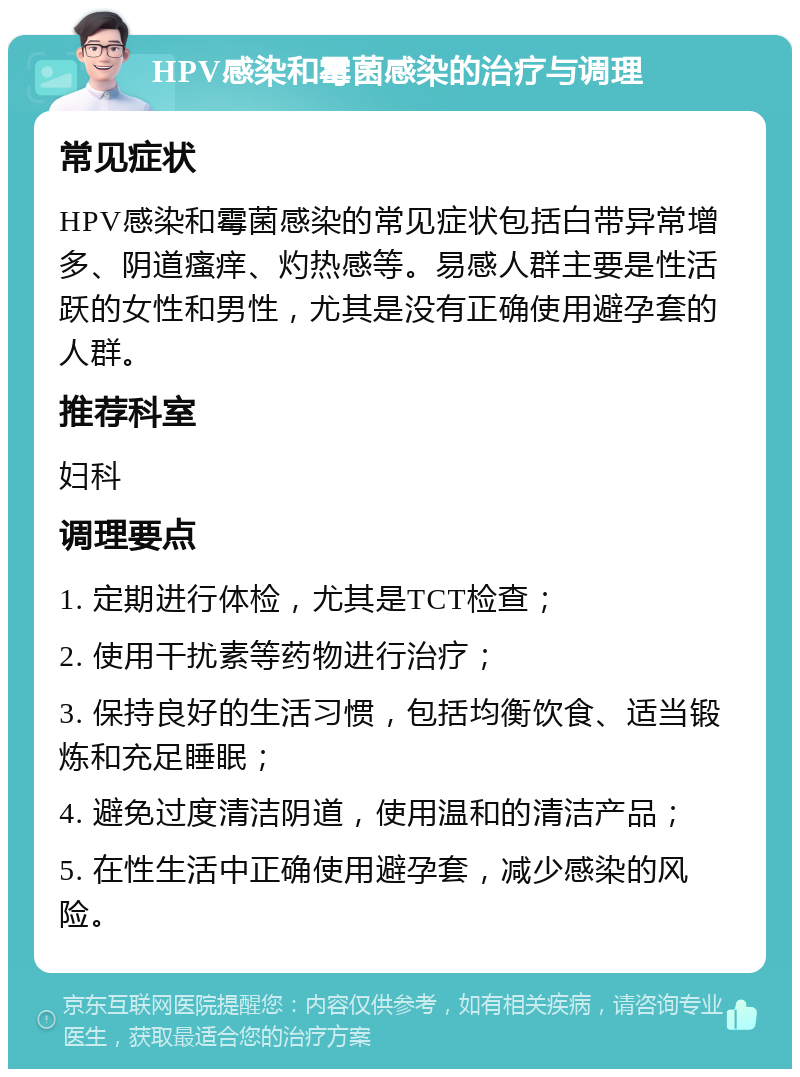 HPV感染和霉菌感染的治疗与调理 常见症状 HPV感染和霉菌感染的常见症状包括白带异常增多、阴道瘙痒、灼热感等。易感人群主要是性活跃的女性和男性，尤其是没有正确使用避孕套的人群。 推荐科室 妇科 调理要点 1. 定期进行体检，尤其是TCT检查； 2. 使用干扰素等药物进行治疗； 3. 保持良好的生活习惯，包括均衡饮食、适当锻炼和充足睡眠； 4. 避免过度清洁阴道，使用温和的清洁产品； 5. 在性生活中正确使用避孕套，减少感染的风险。