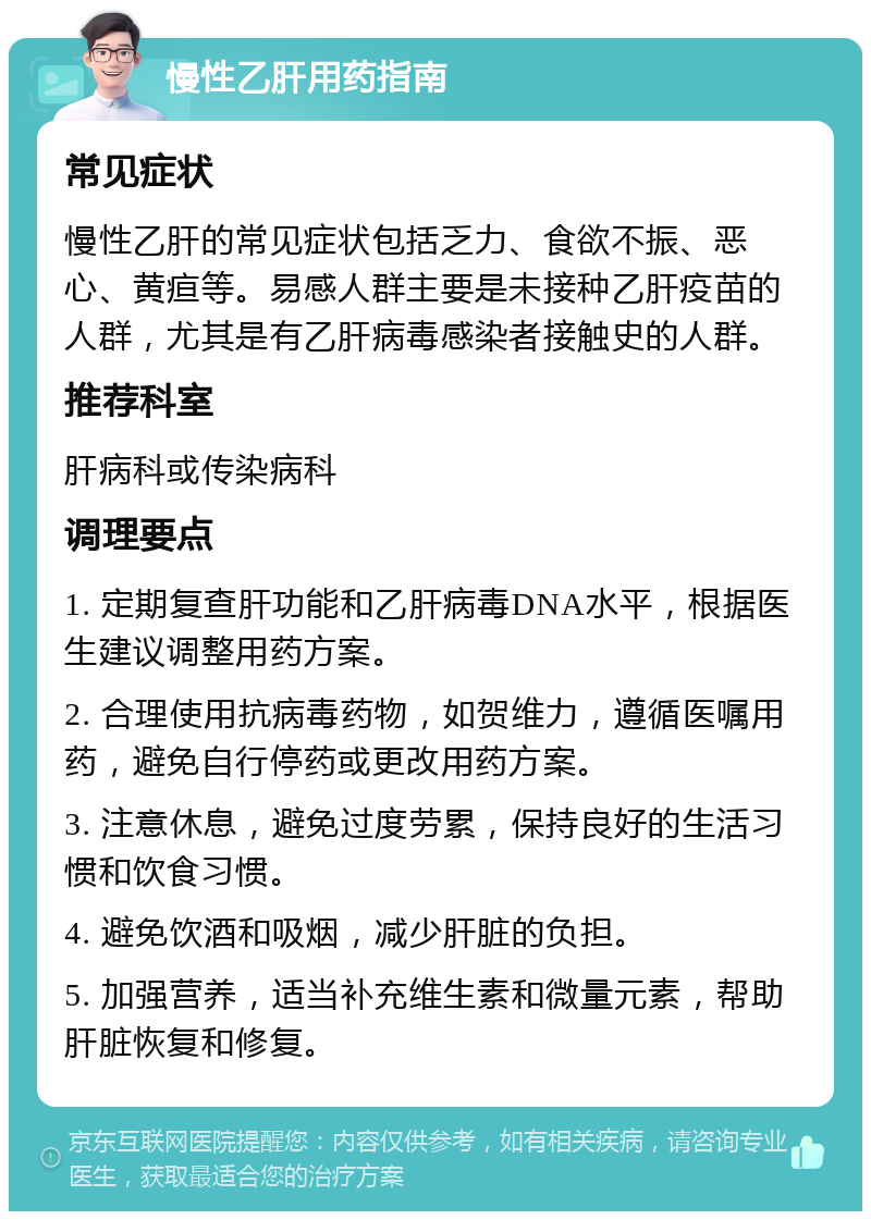 慢性乙肝用药指南 常见症状 慢性乙肝的常见症状包括乏力、食欲不振、恶心、黄疸等。易感人群主要是未接种乙肝疫苗的人群，尤其是有乙肝病毒感染者接触史的人群。 推荐科室 肝病科或传染病科 调理要点 1. 定期复查肝功能和乙肝病毒DNA水平，根据医生建议调整用药方案。 2. 合理使用抗病毒药物，如贺维力，遵循医嘱用药，避免自行停药或更改用药方案。 3. 注意休息，避免过度劳累，保持良好的生活习惯和饮食习惯。 4. 避免饮酒和吸烟，减少肝脏的负担。 5. 加强营养，适当补充维生素和微量元素，帮助肝脏恢复和修复。