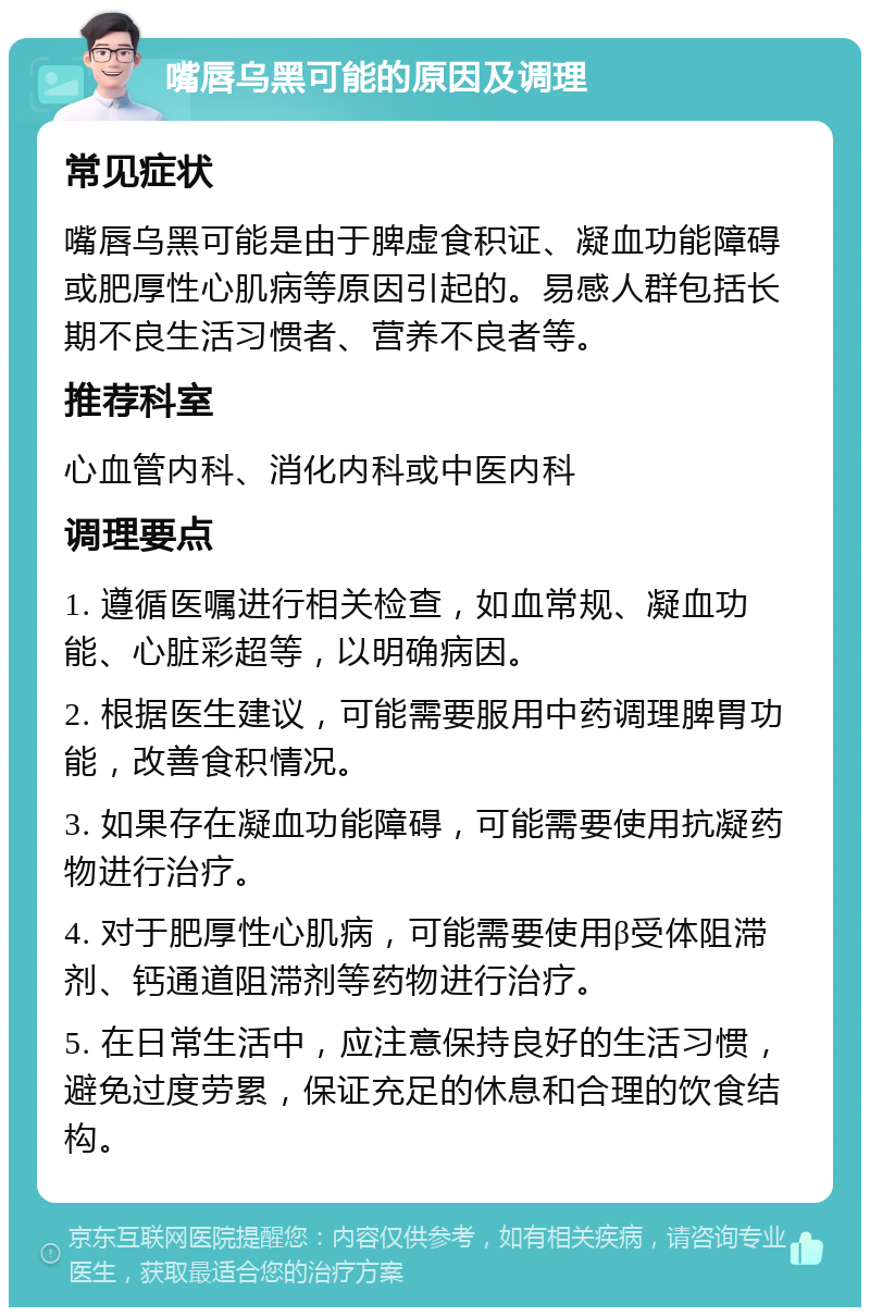 嘴唇乌黑可能的原因及调理 常见症状 嘴唇乌黑可能是由于脾虚食积证、凝血功能障碍或肥厚性心肌病等原因引起的。易感人群包括长期不良生活习惯者、营养不良者等。 推荐科室 心血管内科、消化内科或中医内科 调理要点 1. 遵循医嘱进行相关检查，如血常规、凝血功能、心脏彩超等，以明确病因。 2. 根据医生建议，可能需要服用中药调理脾胃功能，改善食积情况。 3. 如果存在凝血功能障碍，可能需要使用抗凝药物进行治疗。 4. 对于肥厚性心肌病，可能需要使用β受体阻滞剂、钙通道阻滞剂等药物进行治疗。 5. 在日常生活中，应注意保持良好的生活习惯，避免过度劳累，保证充足的休息和合理的饮食结构。