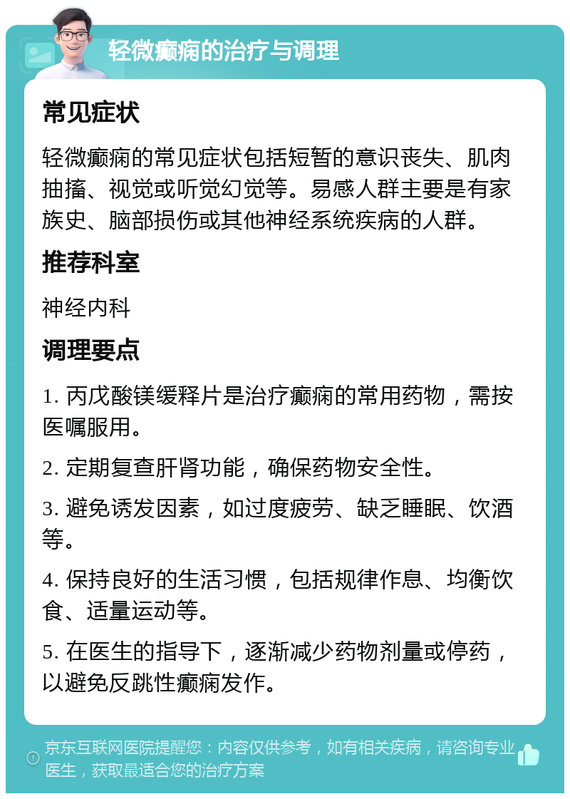 轻微癫痫的治疗与调理 常见症状 轻微癫痫的常见症状包括短暂的意识丧失、肌肉抽搐、视觉或听觉幻觉等。易感人群主要是有家族史、脑部损伤或其他神经系统疾病的人群。 推荐科室 神经内科 调理要点 1. 丙戊酸镁缓释片是治疗癫痫的常用药物，需按医嘱服用。 2. 定期复查肝肾功能，确保药物安全性。 3. 避免诱发因素，如过度疲劳、缺乏睡眠、饮酒等。 4. 保持良好的生活习惯，包括规律作息、均衡饮食、适量运动等。 5. 在医生的指导下，逐渐减少药物剂量或停药，以避免反跳性癫痫发作。