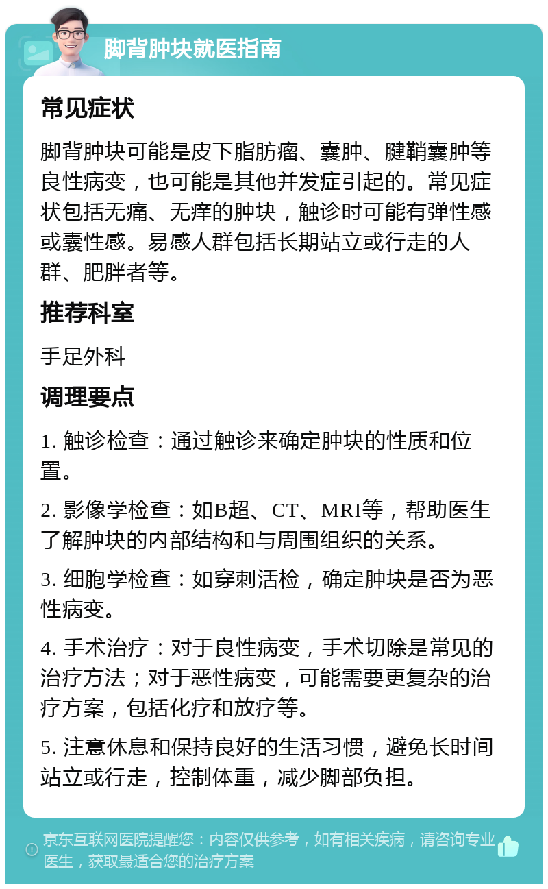 脚背肿块就医指南 常见症状 脚背肿块可能是皮下脂肪瘤、囊肿、腱鞘囊肿等良性病变，也可能是其他并发症引起的。常见症状包括无痛、无痒的肿块，触诊时可能有弹性感或囊性感。易感人群包括长期站立或行走的人群、肥胖者等。 推荐科室 手足外科 调理要点 1. 触诊检查：通过触诊来确定肿块的性质和位置。 2. 影像学检查：如B超、CT、MRI等，帮助医生了解肿块的内部结构和与周围组织的关系。 3. 细胞学检查：如穿刺活检，确定肿块是否为恶性病变。 4. 手术治疗：对于良性病变，手术切除是常见的治疗方法；对于恶性病变，可能需要更复杂的治疗方案，包括化疗和放疗等。 5. 注意休息和保持良好的生活习惯，避免长时间站立或行走，控制体重，减少脚部负担。