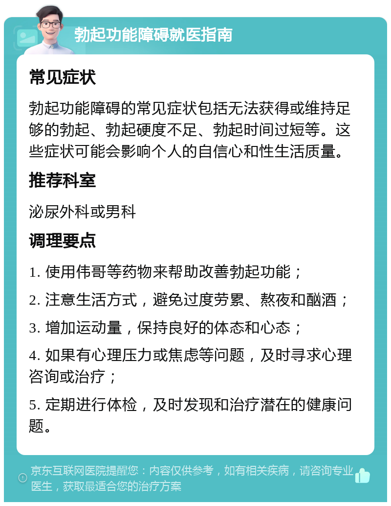 勃起功能障碍就医指南 常见症状 勃起功能障碍的常见症状包括无法获得或维持足够的勃起、勃起硬度不足、勃起时间过短等。这些症状可能会影响个人的自信心和性生活质量。 推荐科室 泌尿外科或男科 调理要点 1. 使用伟哥等药物来帮助改善勃起功能； 2. 注意生活方式，避免过度劳累、熬夜和酗酒； 3. 增加运动量，保持良好的体态和心态； 4. 如果有心理压力或焦虑等问题，及时寻求心理咨询或治疗； 5. 定期进行体检，及时发现和治疗潜在的健康问题。