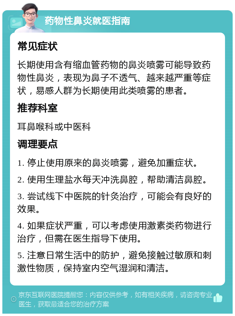 药物性鼻炎就医指南 常见症状 长期使用含有缩血管药物的鼻炎喷雾可能导致药物性鼻炎，表现为鼻子不透气、越来越严重等症状，易感人群为长期使用此类喷雾的患者。 推荐科室 耳鼻喉科或中医科 调理要点 1. 停止使用原来的鼻炎喷雾，避免加重症状。 2. 使用生理盐水每天冲洗鼻腔，帮助清洁鼻腔。 3. 尝试线下中医院的针灸治疗，可能会有良好的效果。 4. 如果症状严重，可以考虑使用激素类药物进行治疗，但需在医生指导下使用。 5. 注意日常生活中的防护，避免接触过敏原和刺激性物质，保持室内空气湿润和清洁。