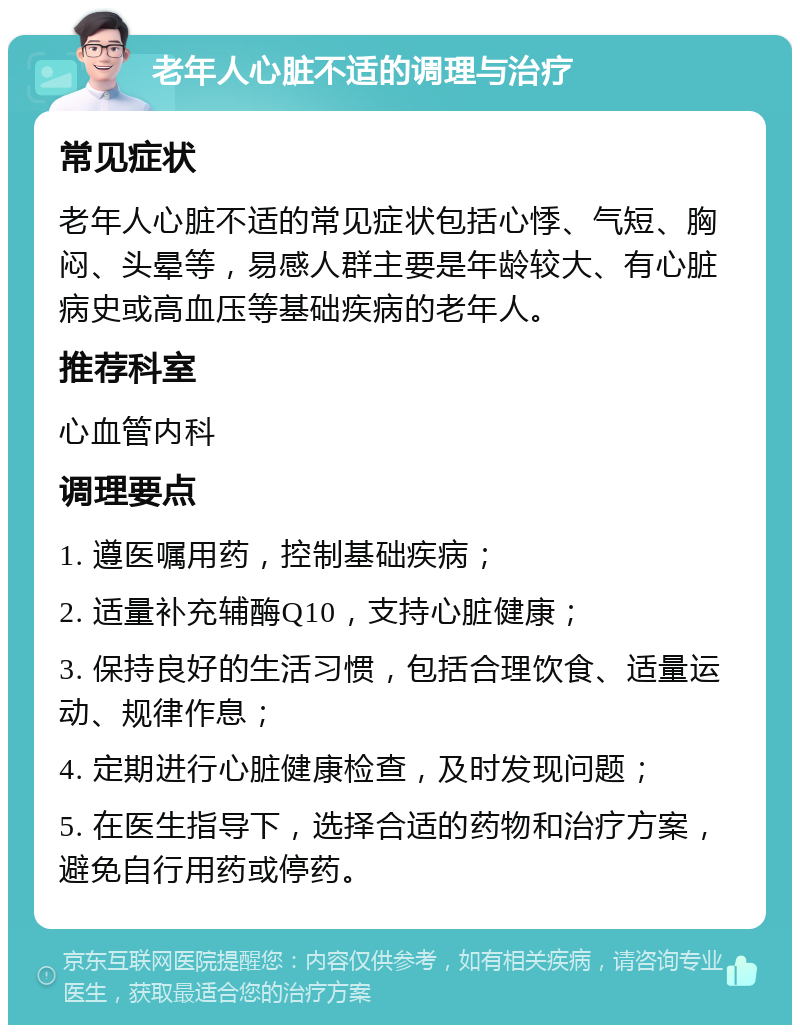 老年人心脏不适的调理与治疗 常见症状 老年人心脏不适的常见症状包括心悸、气短、胸闷、头晕等，易感人群主要是年龄较大、有心脏病史或高血压等基础疾病的老年人。 推荐科室 心血管内科 调理要点 1. 遵医嘱用药，控制基础疾病； 2. 适量补充辅酶Q10，支持心脏健康； 3. 保持良好的生活习惯，包括合理饮食、适量运动、规律作息； 4. 定期进行心脏健康检查，及时发现问题； 5. 在医生指导下，选择合适的药物和治疗方案，避免自行用药或停药。