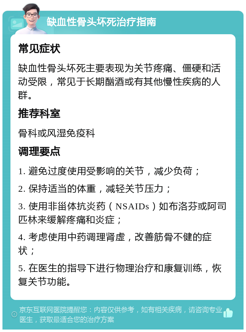 缺血性骨头坏死治疗指南 常见症状 缺血性骨头坏死主要表现为关节疼痛、僵硬和活动受限，常见于长期酗酒或有其他慢性疾病的人群。 推荐科室 骨科或风湿免疫科 调理要点 1. 避免过度使用受影响的关节，减少负荷； 2. 保持适当的体重，减轻关节压力； 3. 使用非甾体抗炎药（NSAIDs）如布洛芬或阿司匹林来缓解疼痛和炎症； 4. 考虑使用中药调理肾虚，改善筋骨不健的症状； 5. 在医生的指导下进行物理治疗和康复训练，恢复关节功能。