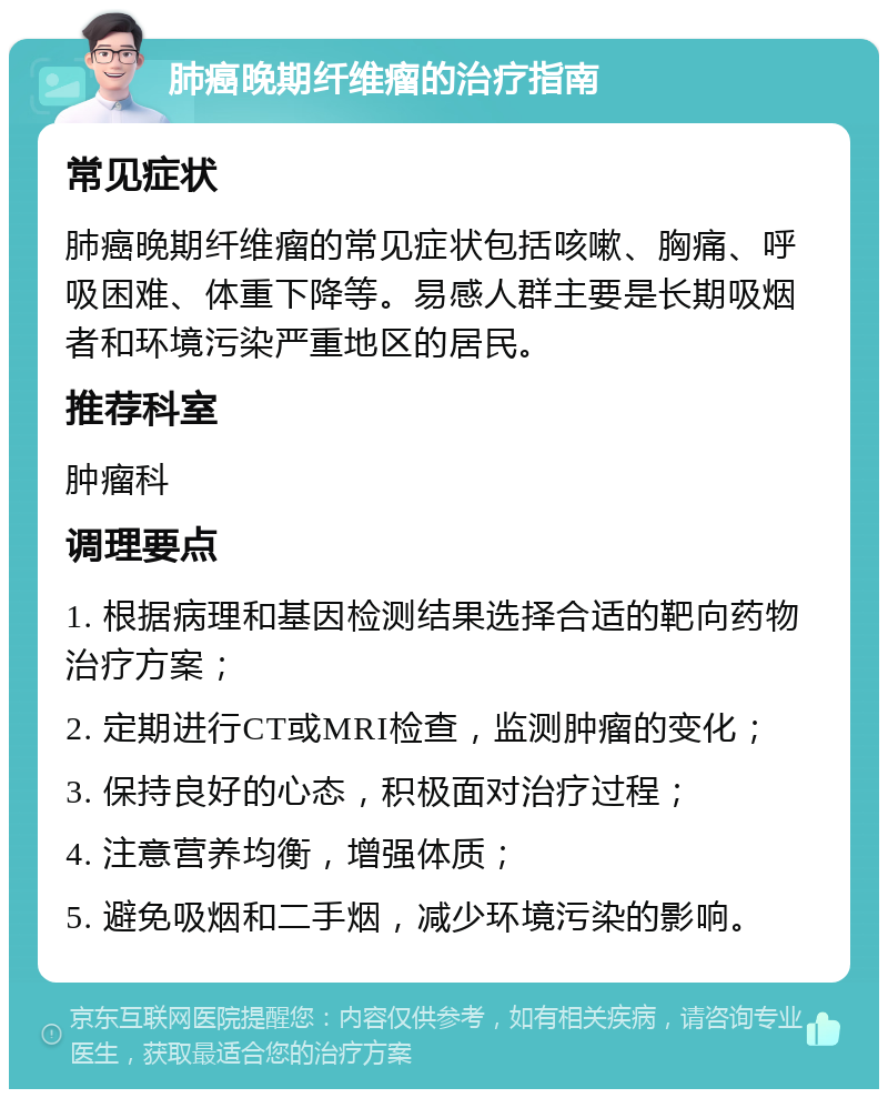 肺癌晚期纤维瘤的治疗指南 常见症状 肺癌晚期纤维瘤的常见症状包括咳嗽、胸痛、呼吸困难、体重下降等。易感人群主要是长期吸烟者和环境污染严重地区的居民。 推荐科室 肿瘤科 调理要点 1. 根据病理和基因检测结果选择合适的靶向药物治疗方案； 2. 定期进行CT或MRI检查，监测肿瘤的变化； 3. 保持良好的心态，积极面对治疗过程； 4. 注意营养均衡，增强体质； 5. 避免吸烟和二手烟，减少环境污染的影响。