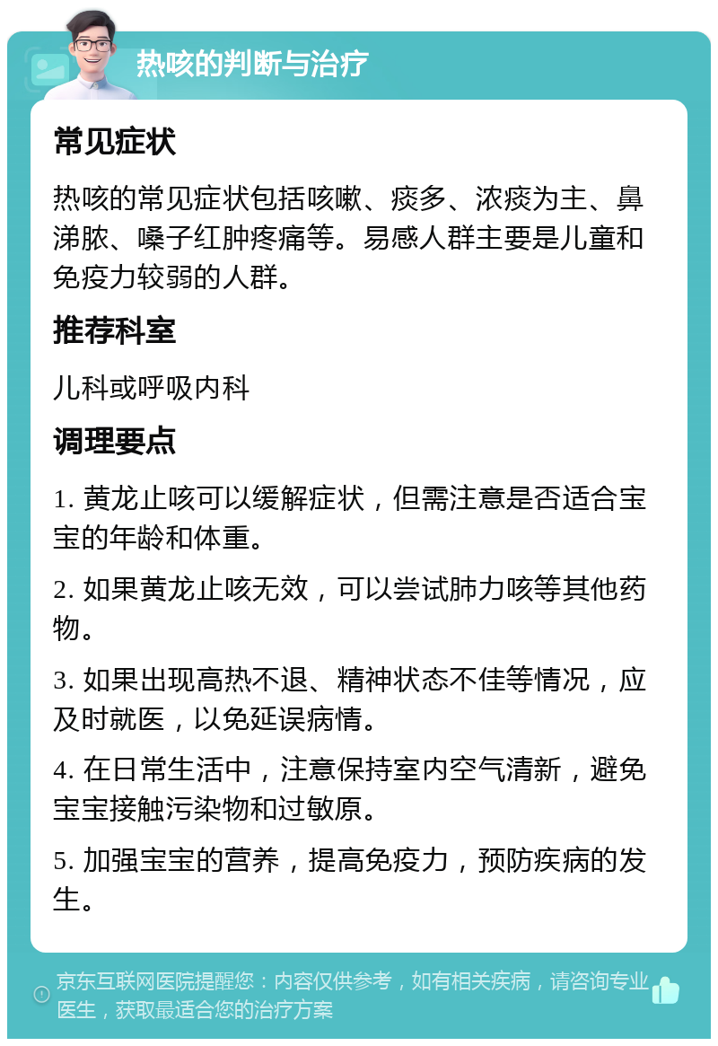 热咳的判断与治疗 常见症状 热咳的常见症状包括咳嗽、痰多、浓痰为主、鼻涕脓、嗓子红肿疼痛等。易感人群主要是儿童和免疫力较弱的人群。 推荐科室 儿科或呼吸内科 调理要点 1. 黄龙止咳可以缓解症状，但需注意是否适合宝宝的年龄和体重。 2. 如果黄龙止咳无效，可以尝试肺力咳等其他药物。 3. 如果出现高热不退、精神状态不佳等情况，应及时就医，以免延误病情。 4. 在日常生活中，注意保持室内空气清新，避免宝宝接触污染物和过敏原。 5. 加强宝宝的营养，提高免疫力，预防疾病的发生。